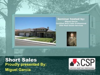 Short Sales Proudly presented By: Miguel Garcia Seminar hosted by: Miguel Garcia Certified Short Sale Professional Elite Real Estate Services 