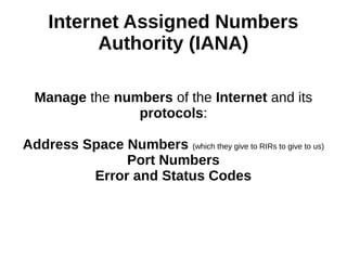 Internet Assigned Numbers
Authority (IANA)
Manage the numbers of the Internet and its
protocols:
Address Space Numbers (which they give to RIRs to give to us)
Port Numbers
Error and Status Codes
 