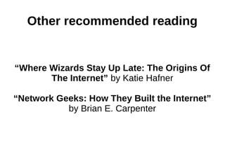 Other recommended reading
“Where Wizards Stay Up Late: The Origins Of
The Internet” by Katie Hafner
“Network Geeks: How They Built the Internet”
by Brian E. Carpenter
 