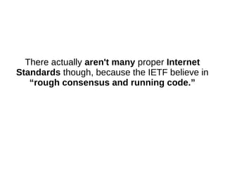 There actually aren't many proper Internet
Standards though, because the IETF believe in
“rough consensus and running code.”
 