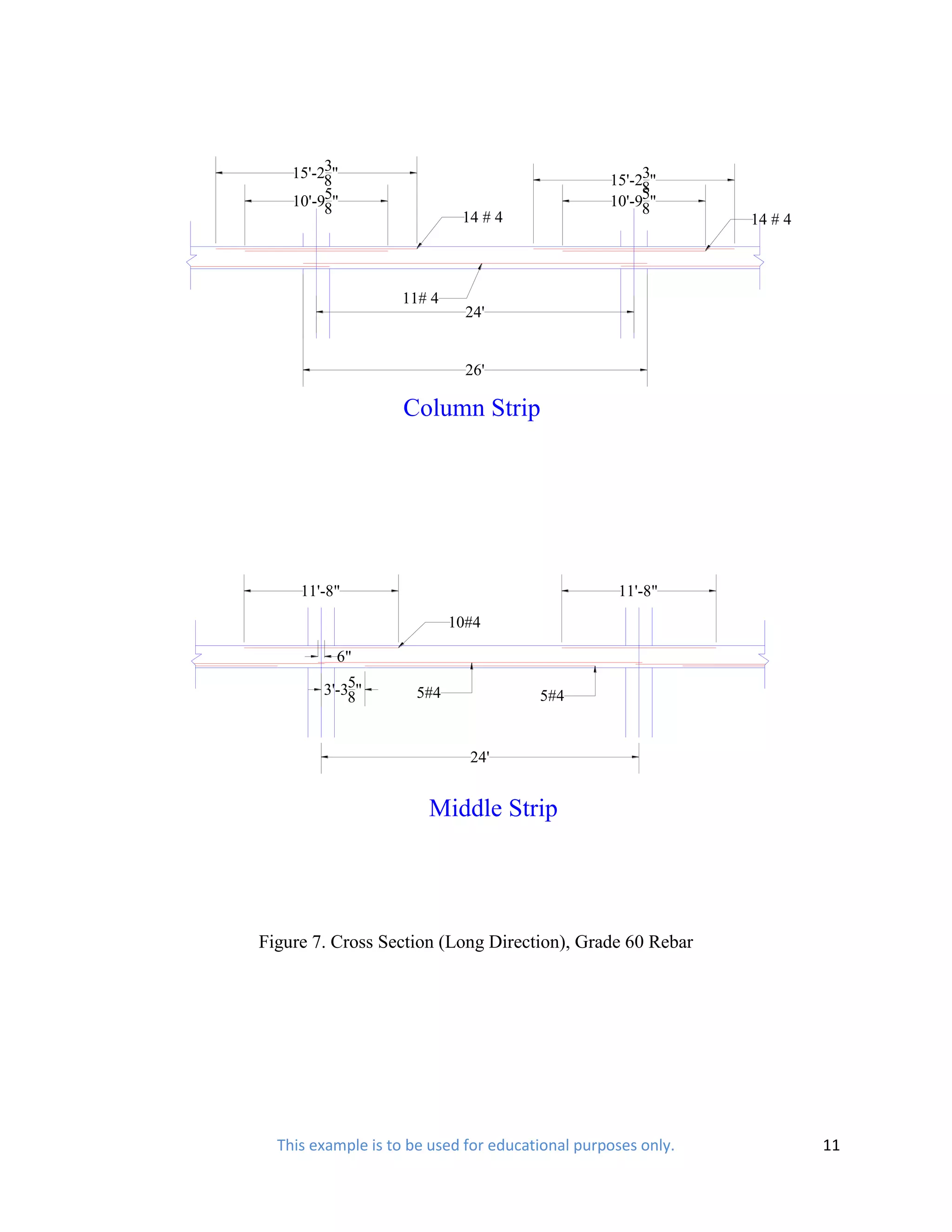3
    15'-28"                                           3
                                                 15'-28"
         5
    10'-98"                                           5"
                                                 10'-98
                            14 # 4                            14 # 4



                   11# 4
                             24'


                             26'

                    Column Strip




     11'-8"                                       11'-8"
                           10#4

          6"
            5
        3'-38"       5#4               5#4


                             24'


                       Middle Strip




Figure 7. Cross Section (Long Direction), Grade 60 Rebar




  This example is to be used for educational purposes only.            11
 