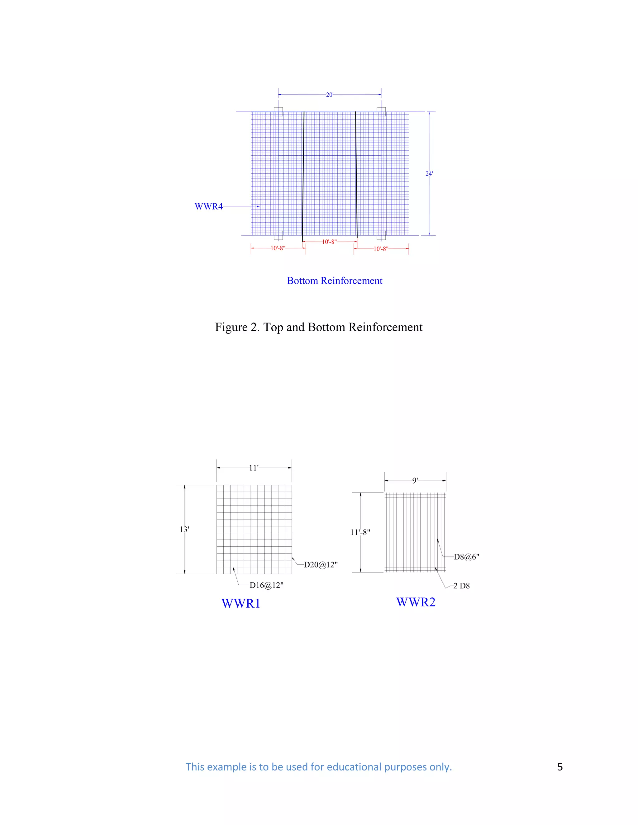 20'




                                                                     24'




      WWR4


                                    10'-8"
                    10'-8"                            10'-8"




                             Bottom Reinforcement



        Figure 2. Top and Bottom Reinforcement




              11'
                                                                9'




13'                                          11'-8"

                                                                           D8@6"
                                D20@12"

              D16@12"                                                      2 D8

         WWR1                                                  WWR2




 This example is to be used for educational purposes only.                         5
 