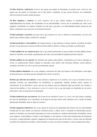 13) Bens divisíveis e indivisíveis: divisíveis são aqueles que podem ser fracionados em porções reais; indivisíveis são
aqueles que não podem ser fracionados sem se lhes alterar a substância, ou que, mesmo divisíveis, são considerados
indivisíveis pela lei ou pela vontade das partes.


14) Bens singulares e coletivos: as coisas singulares são as que, embora reunidas, se consideram de per si,
independentemente das demais; são consideradas em sua individualidade; coletivas são as constituídas por várias coisas
singulares, consideradas em conjunto, formando um todo único, que passa a ter individualidade própria, distinta de seus
objetos componentes, que conservam sua autonomia funcional.


15) Bens principais e acessórios: principais são os que existem em si e por si, abstrata ou concretamente; acessórios são
aqueles cuja existência supõe a existência do principal.


16) Bens particulares e bens públicos: são respectivamente, os que pertencem a pessoas naturais ou jurídicas de direito
privado e os que pertencem as pessoas jurídicas de direito público, políticas, à União, aos Estados a aos Municípios.


17) Bens públicos de uso comum do povo: são os que embora pertencentes as pessoa jurídica de direito público interno,
podem ser utilizados, sem restrição e gratuitamente, por todos, sem necessidade de qualquer permissão especial.


18) Bens públicos de uso especial: são utilizados pelo próprio poder público, constituindo-se por imóveis aplicados ao
serviço ou estabelecimento federal, estadual ou municipal, como prédios onde funcionam tribunais, escolas públicas,
secretarias, ministérios, etc; são os que têm uma destinação especial.


19) Bens públicos dominicais: são os que compõem o patrimônio da União, dos Estados ou dos Municípios, como objeto
do direito pessoal ou real dessas pessoas; abrangem bens móveis ou imóveis.


20) Bens que estão fora do comércio: os bens alienáveis, disponíveis ou no comércio, são os que se encontram livres de
quaisquer restrições que impossibilitem sua transferência ou apropriação, podendo, portanto, passar, gratuita ou
onerosamente, de um patrimônio a outro, quer por sua natureza, quer por disposição legal, que permite, por exemplo, a
venda de bem público; os bens inalienáveis ou fora do comércio são os que não podem ser transferidos de um acervo
patrimonial a outro ou insuscetíveis de apropriação.


21) Bens inalienáveis por sua natureza: são os bens de uso inexaurível, como o ar, o mar, a luz solar; porém a captação,
por meio de aparelhagem, do ar atmosférico ou da água do mar para extrair certos elementos com o escopo de atender
determinadas finalidades, pode ser objeto de comércio.


22) Bens legalmente inalienáveis: são os que, apesar de suscetíveis de apropriação pelo homem, têm sua comercialidade
excluída pela lei, para atender aos interesses econômico-sociais, à defesa social e à proteção de determinadas pessoas;
poderão ser alienados, por autorização legal apenas em certas circunstâncias e mediante determinadas formalidades; entram
nessa categoria: os bens públicos; os dotais; os das fundações; os dos menores; os lotes rurais remanescentes de loteamentos
já inscritos; o capital destinado a garantir o pagamento de alimentos pelo autor do fato ilícito; o terreno onde está edificado
em edifício de condomínio por andares; o bem de família; os móveis ou imóveis tombados; as terras ocupadas pelos índios.
 