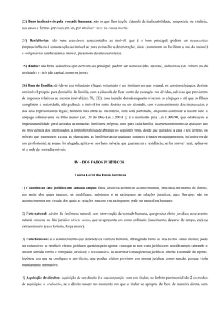 23) Bens inalienáveis pela vontade humana: são os que lhes impõe cláusula de inalienabilidade, temporária ou vitalícia,
nos casos e formas previstos em lei, por ato inter vivos ou causa mortis.


24) Benfeitorias: são bens acessórios acrescentados ao imóvel, que é o bem principal; podem ser necessárias
(imprescindíveis à conservação do imóvel ou para evitar-lhe a deterioração), úteis (aumentam ou facilitam o uso do imóvel)
e voluptuárias (embelezam o imóvel, para mero deleite ou recreio).


25) Frutos: são bens acessórios que derivam do principal; podem ser naturais (das árvores), industriais (da cultura ou da
atividade) e civis (do capital, como os juros).


26) Bem de família: divide-se em voluntário e legal; voluntário é um instituto em que o casal, ou um dos cônjuges, destina
um imóvel próprio para domicílio da família, com a cláusula de ficar isento de execução por dívidas, salvo as que provierem
de impostos relativos ao mesmo imóvel (art. 70, CC); essa isenção durará enquanto viverem os cônjuges a até que os filhos
completem a maioridade, não podendo o imóvel ter outro destino ou ser alienado, sem o consentimento dos interessados e
dos seus representantes legais; também não entra no inventário, nem será partilhado, enquanto continuar a residir nele o
cônjuge sobrevivente ou filho menor (art. 20 do Dec-Lei 3.200/41); é o instituído pela Lei 8.009/90, que estabeleceu a
impenhorabilidade geral de todas as moradias familiares próprias, uma para cada família, independentemente de qualquer ato
ou providência dos interessados; a impenhorabilidade abrange os seguintes bens, desde que quitados: a casa e seu terreno, os
móveis que guarnecem a casa, as plantações, as benfeitorias de qualquer natureza e todos os equipamentos, inclusive os de
uso profissional; se a casa for alugada, aplica-se aos bens móveis, que guarnecem a residência; se for imóvel rural, aplica-se
só a sede de moradia móveis.


                                     IV – DOS FATOS JURÍDICOS


                                     Teoria Geral dos Fatos Jurídicos


1) Conceito de fato jurídico em sentido amplo: fatos jurídicos seriam os acontecimentos, previstos em norma de direito,
em razão dos quais nascem, se modificam, subsistem e se extinguem as relações jurídicas; para Savigny, são os
acontecimentos em virtude dos quais as relações nascem e se extinguem; pode ser natural ou humano.


2) Fato natural: advém de fenômeno natural, sem intervenção da vontade humana, que produz efeito jurídico; esse evento
natural consiste no fato jurídico stricto sensu, que se apresenta ora como ordinário (nascimento, decurso do tempo, etc) ou
extraordinário (caso fortuito, força maior).


3) Fato humano: é o acontecimento que depende da vontade humana, abrangendo tanto os atos lícitos como ilícitos; pode
ser voluntário, se produzir efeitos jurídicos queridos pelo agente, caso que se tem o ato jurídico em sentido amplo (abrande o
ato em sentido estrito e o negócio jurídico); e involuntário, se acarretar conseqüências jurídicas alheias à vontade do agente,
hipótese em que se configura o ato ilícito, que produz efeitos previstos em norma jurídica, como sanção, porque viola
mandamento normativo.


4) Aquisição de direitos: aquisição de um direito é a sua conjunção com seu titular; no âmbito patrimonial são 2 os modos
de aquisição: o ordinário, se o direito nascer no momento em que o titular se apropria do bem de maneira direta, sem
 