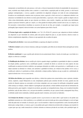 interposição ou transferência de outra pessoa; o derivado, se houver transmissão do direito de propriedade de uma pessoa a
outra, existindo uma relação jurídica entre a anterior e o atual titular; a aquisição pode ser ainda, gratuita, se não houver
qualquer contraprestação, e onerosa, quando o patrimônio do adquirente enriquece em razão de uma contraprestação;
levando-se em consideração a maneira como se processa, temos: aquisição a título universal, se o adquirente substitui o seu
antecessor na totalidade de seus direitos ou numa quota ideal deles, e aquisição a título singular, quando se adquire uma ou
várias coisas determinadas, apenas no que concerne aos direitos, como sucede o legatário, que herda coisa individuada;
quanto ao processo formativo, pode ser: simples, se o fato gerador da relação jurídica consistir num só ato, ou complexa, se
for necessário a intercorrência simultânea ou sucessiva de mais de um fato, por exemplo, o usucapião que requer posse
prolongada, lapso temporal, inércia do titular e em certas hipóteses justo título e boa-fé.


5) Normas legais sobre a aquisição de direitos: o art. 74, I, II e III do CC, prescreve que: adquirem-se direitos mediante
ato adquirente ou por intermédio de outrem; pode uma pessoa adquiri-los para si, ou para terceiros; dizem-se atuais os
direitos completamente adquiridos, e futuros os cuja aquisição não se acabou de operar.


6) Expectativa de direito: é uma mera possibilidade ou esperança de adquirir um direito.


7) Direito eventual: ocorre se houver interesse, ainda que incompleto, pela falta de um elemento básico protegido por norma
jurídica.


8) Direito condicional: é o que se perfaz pelo advento de um acontecimento futuro e incerto, de modo que o seu titular só o
adquire se sobrevier a condição.


9) Modificação dos direitos: tem-se modificação objetiva quando atingir a qualidade ou quantidade do objeto ou conteúdo
da relação jurídica; qualitativa será a modificação quando o conteúdo do direito se converte em outra espécie; há uma
modificação na natureza do direito creditório, sem quaisquer alterações no crédito; será quantitativa a modificação se o seu
objeto aumentar ou diminuir no volume, sem aumentar a qualidade do direito, em virtude de fato jurídico stricto sensu; a
modificação subjetiva é a pertinente ao titular, subsistindo a relação jurídica, hipótese em que se pode ter a substituição do
sujeito de direito inter vivos ou causa mortis.


10) Defesa dos direitos: para resguardar seus direitos, o titular deve praticar atos conservatórios como o protesto, retenção,
arresto, seqüestro, caução fideijussória ou real, interpelações judiciais para constituir devedor em mora, quando esta não
resulta de cláusula expressa na convenção ou de termo estipulado com esse escopo de notificação extrajudicial; quando
sofrer ameaça ou violação, o direito subjetivo é protegido por ação judicial; o titular também está provido de instrumentos de
defesa preventiva, para impedir a violação de seu direito, que poder ser extrajudicial (arras, fiança, etc) ou judicial (interdito
proibitório, ação de dano infecto, etc.); esta prevista também a autodefesa, em que a pessoa lesada, empregando força física,
se defende usando meios moderados, mediante agressão atual e iminente, sem recorrer ao Judiciário.


11) Extinção dos direitos: extinguem-se quando ocorrer: a) perecimento do objeto sobre o qual recaem se ele perder suas
qualidades essenciais ou o valor econômico; se se confundir com outro de modo que não se possa distinguir; se cair em lugar
onde não pode mais ser retirado; b) alienação, que é o ato de transferir o objeto de um patrimônio a outro, havendo perda do
direito para o antigo titular; c) renúncia, que é o ato jurídico pelo qual o titular de um direito dele se despoja, sem transferi-lo
a quem quer que seja, sendo renunciáveis os direitos atinentes ao interesse privado de seu titular, salvo proibição legal; d)
 