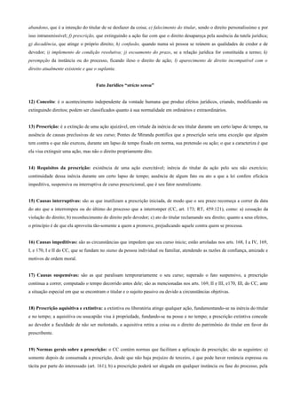 abandono, que é a intenção do titular de se desfazer da coisa; e) falecimento do titular, sendo o direito personalissímo e por
isso intransmissível; f) prescrição, que extinguindo a ação faz com que o direito desapareça pela ausência da tutela jurídica;
g) decadência, que atinge o próprio direito; h) confusão, quando numa só pessoa se reúnem as qualidades de credor e de
devedor; i) implemento de condição resolutiva; j) escoamento do prazo, se a relação jurídica for constituída a termo; k)
perempção da instância ou do processo, ficando ileso o direito de ação; l) aparecimento de direito incompatível com o
direito atualmente existente e que o suplanta.


                                    Fato Jurídico “stricto sensu”


12) Conceito: é o acontecimento independente da vontade humana que produz efeitos jurídicos, criando, modificando ou
extinguindo direitos; podem ser classificados quanto à sua normalidade em ordinários e extraordinários.


13) Prescrição: é a extinção de uma ação ajuizável, em virtude da inércia de seu titular durante um certo lapso de tempo, na
ausência de causas preclusivas de seu curso; Pontes de Miranda pontifica que a prescrição seria uma exceção que alguém
tem contra o que não exerceu, durante um lapso de tempo fixado em norma, sua pretensão ou ação; o que a caracteriza é que
ela visa extinguir uma ação, mas não o direito propriamente dito.


14) Requisitos da prescrição: existência de uma ação exercitável; inércia do titular da ação pelo seu não exercício;
continuidade dessa inércia durante um certo lapso de tempo; ausência de algum fato ou ato a que a lei confere eficácia
impeditiva, suspensiva ou interruptiva de curso prescricional, que é seu fator neutralizante.


15) Causas interruptivas: são as que inutilizam a prescrição iniciada, de modo que o seu prazo recomeça a correr da data
do ato que a interrompeu ou do último do processo que a interromper (CC, art. 173; RT, 459:121), como: a) cessação da
violação do direito; b) reconhecimento do direito pelo devedor; c) ato do titular reclamando seu direito; quanto a seus efeitos,
o princípio é de que ela aproveita tão-somente a quem a promove, prejudicando aquele contra quem se processa.


16) Causas impeditivas: são as circunstâncias que impedem que seu curso inicie; estão arroladas nos arts. 168, I a IV, 169,
I, e 170, I e II do CC, que se fundam no status da pessoa individual ou familiar, atendendo as razões de confiança, amizade e
motivos de ordem moral.


17) Causas suspensivas: são as que paralisam temporariamente o seu curso; superado o fato suspensivo, a prescrição
continua a correr, computado o tempo decorrido antes dele; são as mencionadas nos arts. 169, II e III, e170, III, do CC, ante
a situação especial em que se encontram o titular e o sujeito passivo ou devido a circunstâncias objetivas.


18) Prescrição aquisitiva e extintiva: a extintiva ou liberatória atinge qualquer ação, fundamentando-se na inércia do titular
e no tempo; a aquisitiva ou usucapião visa à propriedade, fundando-se na posse e no tempo; a prescrição extintiva concede
ao devedor a faculdade de não ser molestado, a aquisitiva retira a coisa ou o direito do patrimônio do titular em favor do
prescribente.


19) Normas gerais sobre a prescrição: o CC contém normas que facilitam a aplicaçào da prescrição; são as seguintes: a)
somente depois de consumada a prescrição, desde que não haja prejuízo de terceiro, é que pode haver renúncia expressa ou
tácita por parte do interessado (art. 161); b) a prescrição poderá ser alegada em qualquer instância ou fase do processo, pela
 