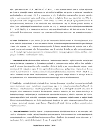 parte a quem aproveita (art. 162; RT, 447:209; 447:142; 426:77); c) tanto as pessoas naturais como as jurídicas sujeitam-se
aos efeitos da prescrição, ativa ou passivamente, ou seja, podem invocá-la em seu proveito ou sofrer suas conseqüências
quando alegadas ex adverso (art. 163); d) as pessoas que a lei priva de administrar os próprios bens têm ação regressiva
contra os seus representantes legais, quando estes, por dolo, ou negligência, derem causa a prescrição (art. 164); e) a
prescrição iniciada contra uma pessoa continua a correr contra o seu herdeiro (art. 165); f) o juiz pode não conhecer da
prescrição de direitos patrimoniais, se não foi invocada pelos interessados (art. 166), não podendo, portanto, decretá-la de
ofício; g) com o principal prescrevem os direitos acessórios (art. 167); h) a prescrição em curso não origina direito adquirido
(RT, 174:282; 246:520); i) as partes podem restringir o prazo prescricional fixado por lei, desde que se trate de direito
patrimonial; j) deve-se determinar o momento exato em que a prescrição começa a correr para que se calcule corretamente o
prazo.


20) Prazos prescricionais: as ações pessoais, que têm por fim fazer valer direitos oriundos de uma obrigação de dar, fazer
ou não fazer algo, prescrevem em 20 anos; as ações reais, que são as que objetivam proteger os direitos reais, prescrevem em
10 anos, entre presentes, e em 15 anos entra ausentes, contados da data em que poderiam ter sido propostas; tanto as ações
pessoais como as reais, versando sobre direitos que fazem parte do patrimônio do titular, são ações patrimoniais; existem
casos de prescrição especial, para os quais a norma jurídica estatui prazos mais exíguos, pela conveniência de reduzir o prazo
geral para possibilitar o exercício de certos direitos.


21) Ações imprescritíveis: todas as ações são prescritíveis; a prescritibilidade é a regra, a imprescritibilidade, a exceção; são
imprescritíveis as que versam sobre: os direitos da personalidade; o estado das pessoas; os bens públicos; bens confiados à
guarda de outrem, a título de depósito, penhor ou mandato; a direito de família no que concerne à questão inerente à pensão
alimentícia, à vida conjugal, ao regime de bens; a pretensão do condômino de a qualquer tempo exigir a divisão da coisa
comum, de pedir-lhe a venda ou a meação do muro divisório; a exceção de nulidade, por exemplo, pelo art. 1.627, I, do CC,
é nulo o testamento feito por menor, com idade inferior a 16 anos, seja qual for o tempo decorrido da realização do ato até
sua apresentação em juízo; sempre será possível pleitear sua invalidade por meio de exceção de nulidade.


22) Decadência: é a extinção do direito pela inação de seu titular que deixa escoar o prazo legal ou voluntariamente fixado
para seu exercício; seu objeto é o direito que, por determinação legal ou por vontade humana unilateral ou bilateral, está
subordinado à condição de exercício em certo espaço de tempo, sob pena de caducidade; pode ser argüida tanto por via de
ação ( se o titular, desprezando a decadência, procura exercitar o direito: o interessado pela ação, pleiteará a declaração da
decadência) como por via de exceção ( se o titular exercitar seu direito por meio de ação judicial: o interessado, por exceção,
pleiteará a decadência); pode ser argüida em qualquer estado da causa e em qualquer instância, quando ao argüente á dado
falar no feito, antes do julgamento; se o direito se extingue pela decadência, não poderá mais produzir os seus efeitos, assim
se alegada e comprovada a qualquer tempo, durante o litígio, impedido estará o juiz de reconhecer um direito extinto,
assegurando sua eficácia.


23) Efeitos da decadência: seu efeito direto é a extinção do direito em decorrência da inércia de seu titular para o seu
exercício; indiretamente, extingue a ação correspondente; prazo decadencial corre contra todos; nem mesmo aquelas pessoas
contra as quais não corre a prescrição ficam isentas dos seus efeitos; a decadência não se suspende nem se interrompe e só é
impedida pelo efetivo exercício do direito, dentro do lapso de tempo prefixado.


                                     Ato Jurídico em Sentido Estrito
 