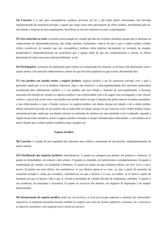 24) Conceito: é o que gera conseqüências jurídicas previstas em lei e não pelas partes interessadas, não havendo
regulamentação da autonomia privada; é aquele que surge como mero pressuposto de efeito jurídico, preordenado pela lei,
sem função e natureza de auto-regulamento; classificam-se em atos materiais ou reais, e participações.


25) Atos materiais ou reais: consistem numa atuação de vontade que lhes dá existência imediata, porque não se destinam ao
conhecimento de determinada pessoas, não tendo, portanto, destinatário; trata-se de atos a que a ordem jurídica confere
efeitos invariáveis, de maneira que tais conseqüência jurídicas estão adstritas tão-somente ao resultado da atuação,
produzindo-se independentemente da consciência que o agente tenha de que seu comportamento o suscita; os efeitos
decorrentes de todos esses atos estão pré-definidos na lei.


26) Participações: consistem em declarações para ciência ou comunicação de intenções ou de fatos; têm destinatário, pois o
sujeito pratica o ato para dar conhecimento a outrem de que tem certo propósito ou que ocorreu determinado fato.


27) Ato jurídico em sentido estrito e negócio jurídico: negócio jurídico é ato de autonomia privada, com o qual o
particular regula por si só os próprios interesses, logo a sua essência é a auto-regulamentação dos interesses particulares
reconhecida pelo ordenamento jurídico, e o ato jurídico não tem função e natureza de auto-regulamento; a presença
necessária da emissão de vontade no negócio jurídico e sua conformidade com a lei sugere uma investigação a esse vínculo
volitivo, o que já não ocorre com o ato jurídico em sentido estrito em que a intenção das partes situa-se em plano secundário,
e cujo efeito produz ex lege; a função, torna-se, no negócio jurídico, um objeto, porque em relação a ele a ordem jurídica
admite autonomia privada; no ato jurídico não se pode falar em objeto, porque no que concerne a ele a ordem jurídica requer
autonomia privada, sendo que sua função consiste na realização do interesse de cuja satisfação o ato é ordenado, segundo a
rigidez da previsão normativa; assim o negócio jurídico considera o escopo colimado pelos interessados; o ato jurídico só se
atém à função que a ordem jurídica estabelece para o próprio ato.


                                    Negócio Jurídico


28) Conceito: é o poder de auto-regulação dos interesses que contém a enunciação de um preceito, independentemente do
querer interno.


29) Classificação dos negócios jurídicos: classificam-se: 1) quanto as vantagens que produz, em gratuitos e onerosos; 2)
quanto às formalidades, em solenes e não solenes; 3) quanto ao conteúdo, em patrimoniais e extrapatrimoniais; 4) quanto à
manifestação de vontade, em unilaterais e bilaterais; 5) quanto ao tempo em que produzem efeitos, em inter vivos e causa
mortis; 6) quanto aos seus efeitos, em constitutivos, se sua eficácia operar-se ex nunc, ou seja, a partir do momento da
conclusão (compra e venda, por exemplo), e declarativos, em que a eficácia é ex tunc, ou melhor, só se efetiva a partir do
momento em que se operou o fato a que se vincula a declaração de vontade (divisão de condomínio, partilha); 7) quanto à
sua existência, em principais e acessórios; 8) quanto ao exercício dos direitos, em negócios de disposição e de simples
administração.


30) Interpretação do negócio jurídico: pode ser: declaratória, se tiver por escopo expressar a intenção dos interessados;
integrativa, se pretender preencher lacunas contidas no negócio, por meio de normas supletivas, costumes, etc; construtiva,
se objetivar reconstruir o ato negocial com o intuito de salvá-lo.
 