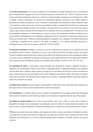 31) Normas interpretativas: o CC possui as seguintes: a) nas declarações de vontade atender-se-á mais a sua intenção do
que ao sentido literal da linguagem (art. 85); b) a transação interpreta-se restritivamente (art. 1.027); c) a fiança dar-se-á por
escrito e não admite interpretação extensiva (art. 1.483); d) os contratos benéficos interpretar-se-ão estritamente (art. 1.090);
e) quando a cláusula testamentária for suscetível de interpretações diferentes, prevalecerá a que melhor assegure a
observância da vontade do testador (art. 1.666). A doutrina e a jurisprudência têm entendido em matéria interpretativa que:
a) em relação aos contratos deve-se ater à boa fé, às necessidades de crédito e a equidade (RT, 145:652); b) nos contratos que
tiverem palavras que admitam 2 sentidos, deve-se preferir o que mais convier a sua natureza; c) nos contratos de compra e
venda, no que concerne à extensão do bem alienado, deve-se interpretar em favor do comprador (RT, 158:194); d) no caso
de ambigüidade, interpreta-se de conformidade com o costume do país; e) na interpretação contratual considerar-se-ão as
normas jurídicas correspondentes; f) nas estipulações obrigacionais dever-se-á interpretar do modo menos oneroso para o
devedor; g) no conflito entre 2 cláusulas a antinomia prejudicará o outorgante e não o outorgado; h) na cláusula suscetível de
2 significados, interpretar-se-á em atenção ao que poder ser exeqüível; i) nas cláusulas duvidosas, prevalecerá o
entendimento de que se deve favorecer quem se obriga (RT, 142:620; 194:709).


32) Elementos constitutivos: abrangem: os elementos essenciais, imprescindíveis à existência do ato negocial, pois forma
sua substância, podem ser gerais e particulares; os naturais, que são efeitos decorrentes do negócio jurídico, sem que seja
necessário qualquer menção expressa, pois a própria norma jurídica já lhe determina quais são essas conseqüências jurídicas;
os acidentais, que são estipulações ou cláusulas acessórias que as partes podem adicionar em seus negócios para modificar
uma ou algumas de suas conseqüências naturais, como condição, modo, encargo e o termo (CC, arts. 114, 123 e 128).


33) Capacidade do agente: se todo negócio jurídico pressupõe uma declaração de vontade, a capacidade do agente é
indispensável à sua participação válida na seara jurídica; a capacidade especial ou legitimação distingue-se da capacidade
geral das partes, para a validez do negócio jurídico, pois para que ele seja perfeito não basta que o agente seja plenamente
capaz; é imprescindível que seja parte legítima, isto é, tenha competência para praticá-lo, dada a sua posição em relação a
certos interesses jurídicos; sua falta pode tornar o negócio nulo ou anulável; a legitimação depende da particular relação do
sujeito com o objeto do ato negocial.


34) Objeto lícito e possível: para que o negócio se repute perfeito e válido deverá versar sobre objeto lícito, conforme a lei;
além de lícito deve ser possível, física ou juridicamente, o objeto do ato negocial.


35) Consentimento: é a anuência válida do sujeito a respeito do entabulamento de uma relação jurídica sobre determinado
objeto; pode ser ele expresso ou tácito desde que o negócio, por sua natureza ou disposição legal, não exija forma expressa.


36) Defeitos do negócio jurídico: são os vícios do consentimento, como o erro, o dolo e a coação, que se fundam no
desequilíbrio da atuação volitiva relativamente a sua declaração; esses vícios aderem à vontade, penetram-na, aparecem sob
forma de motivos, forçam a deliberação e estabelecem divergência entre a vontade real, ou não permitem que esta se forme.


37) Erro: é uma noção inexata, não verdadeira, sobre alguma coisa, objeto ou pessoa, que influencia a formação da vontade;
o erro para viciar a vontade e tornar anulável o negócio deve ser substancial, escusável e real, no sentido de que há de ter por
fundamento uma razão plausível, ou ser de tal monta que qualquer pessoa inteligente e de atenção ordinária seja capaz de
cometê-lo.
 