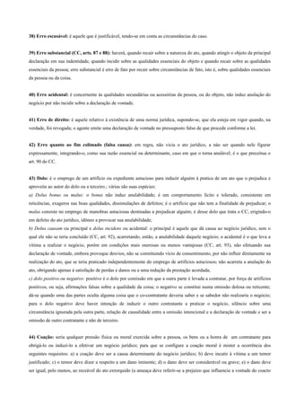 38) Erro escusável: é aquele que é justificável, tendo-se em conta as circunstâncias do caso.


39) Erro substancial (CC, arts. 87 e 88): haverá, quando recair sobre a natureza do ato, quando atingir o objeto da principal
declaração em sua indentidade, quando incidir sobre as qualidades essenciais do objeto e quando recair sobre as qualidades
essenciais da pessoa; erro substancial é erro de fato por recair sobre circunstâncias de fato, isto é, sobre qualidades essenciais
da pessoa ou da coisa.


40) Erro acidental: é concernente às qualidades secundárias ou acessórias da pessoa, ou do objeto, não induz anulação do
negócio por não incidir sobre a declaração de vontade.


41) Erro de direito: é aquele relativo à existência de uma norma jurídica, supondo-se, que ela esteja em vigor quando, na
verdade, foi revogada; o agente emite uma declaração de vontade no pressuposto falso de que procede conforme a lei.


42) Erro quanto ao fim colimado (falsa causa): em regra, não vicia o ato jurídico, a nào ser quando nele figurar
expressamente, integrando-o, como sua razão essencial ou determinante, caso em que o torna anulável; é o que preceitua o
art. 90 do CC.


43) Dolo: é o emprego de um artifício ou expediente astucioso para induzir alguém à pratica de um ato que o prejudica e
aproveita ao autor do dolo ou a terceiro.; várias são suas espécies:
a) Dolus bonus ou malus: o bonus não induz anulabilidade; é um comportamento lícito e tolerado, consistente em
reticências, exageros nas boas qualidades, dissimulações de defeitos; é o artifício que não tem a finalidade de prejudicar; o
malus consiste no emprego de manobras astuciosas destinadas a prejudicar alguém; é desse dolo que trata o CC, erigindo-o
em defeito do ato jurídico, idôneo a provocar sua anulabilidade;
b) Dolus causam ou principal e dolus incidens ou acidental: o principal é aquele que dá causa ao negócio jurídico, sem o
qual ele não se teria concluído (CC, art. 92), acarretando, então, a anulabilidade daquele negócio; o acidental é o que leva a
vítima a realizar o negócio, porém em condições mais onerosas ou menos vantajosas (CC, art. 93), não efetuando sua
declaração de vontade, embora provoque desvios, não se constituindo vício de consentimento, por não influir diretamente na
realização do ato, que se teria praticado independentemente do emprego de artifícios astuciosos; não acarreta a anulação do
ato, obrigando apenas à satisfação de perdas e danos ou a uma redução da prestação acordada;
c) dolo positivo ou negativo: positivo é o dolo por comissão em que a outra parte é levada a contratar, por força de artifícios
positivos, ou seja, afirmações falsas sobre a qualidade da coisa; o negativo se constitui numa omissão dolosa ou reticente;
dá-se quando uma das partes oculta alguma coisa que o co-contratante deveria saber e se sabedor não realizaria o negócio;
para o dolo negativo deve haver intenção de induzir o outro contratante a praticar o negócio, silêncio sobre uma
circunstância ignorada pela outra parte, relação de causalidade entre a omissão intencional e a declaração de vontade e ser a
omissão de outro contratante e não de terceiro.


44) Coação: seria qualquer pressão física ou moral exercida sobre a pessoa, os bens ou a honra de um contratante para
obrigá-lo ou induzi-lo a efetivar um negócio jurídico; para que se configure a coação moral é mister a ocorrência dos
seguintes requisitos: a) a coação deve ser a causa determinante do negócio jurídico; b) deve incutir à vítima a um temor
justificado; c) o temor deve dizer a respeito a um dano iminente; d) o dano deve ser considerável ou grave; e) o dano deve
ser igual, pelo menos, ao receável do ato extorquido (a ameaça deve referir-se a prejuízo que influencie a vontade do coacto
 