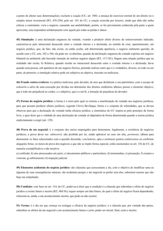 a ponto de alterar suas determinações); excluem a coação (CC, art. 100): a ameaça do exercício normal de um direito ou o
simples temor reverencial (RT, 476:258); pelo art. 101 do CC, a coaçào exercida por terceiro, ainda que dela não tenha
ciência o contratante, vicia o negócio, causando sua anulabilidade; porém, se for previamente conhecida pela parte a quem
aproveitar, esta responderá solidariamente com aquele por todas as perdas e danos.


45) Simulação: é uma declaração enganosa da vontade, visando a produzir efeito diverso do ostensivamente indicado;
caracteriza-se pelo intencional desacordo entre a vontade interna e a declarada, no sentido de criar, aparentemente, um
negócio jurídico, que, de fato, não existe, ou então oculta, sob determinada aparência, o negócio realmente querido; de
acordo com o CC, arts, 102 a 104, ela pode ser: a) absoluta, quando da declaração enganosa da vontade exprime um negócio
bilateral ou unilateral, não havendo intenção de realizar negócio algum (RT, 117:101); fingem uma relação jurídica que na
realidade não existe; b) Relativa, quando resulta no intencional desacordo entre a vontade interna e a declarada; dá-se
quando uma pessoa, sob aparência de um negócio fictício, pretende realizar outro que é o verdadeiro, diverso, no todo ou em
parte, do primeiro; a simulação relativa pode ser subjetiva ou objetiva, inocente ou maliciosa.


46) Fraude contra credores: á a prática maliciosa, pelo devedor, de atos que desfalcam o seu patrimônio, com o escopo de
colocá-lo a salvo de uma execução por dívidas em detrimento dos direitos creditórios alheios; possui o elemento objetivo,
que é todo ato prejudicial ao credor, e o subjetivo, que é a má fé, a intenção de prejudicar do devedor.


47) Forma do negócio jurídico: a forma é o meio pelo qual se externa a manifestação da vontade nos negócios jurídicos,
para que possam produzir efeitos jurídicos; segundo Clóvis Beviláqua, forma é o conjunto de solenidades, que se devem
observar para que a declaração de vontade tenha eficácia jurídica; a sistemática do CC inspira-se pelo princípio da forma
livre, o quer dizer que a validade de uma declaração da vontade só dependerá de forma determinada quando a norma jurídica
explicitamente o exigir (art. 129).


48) Prova do ato negocial: é o conjunto dos meios empregados para demonstrar, legalmente, a existência de negócios
jurídicos; a prova dever ser: admissível, não proibida por lei, sendo aplicável ao caso em tela; pertinente, idônea para
demonstrar os fatos relacionados com a questão discutida; concludente, apta a esclarecer pontos controversos ou confirmar
alegações feitas; os meios de prova dos negócios a que não se impõe forma especial, estão enumerados no art. 136 do CC, de
maneira exemplificativa e não taxativa:
a) confissão; b) atos processados em juízo; c) documentos públicos e particulares; d) testemunhas; e) presunção; f) exames e
vistorias; g) arbitramento; h) inspeção judicial.


49) Elementos acidentais do negócio jurídico: são cláusulas que acrescentam a ele, com o objetivo de modificar uma ou
algumas de suas conseqüências naturais; são acidentais porque o ato negocial se perfaz sem eles, subsistem mesmo que não
haja sua estipulação.


50) Condição: com base no art. 114, do CC, poder-se-á dizer que a condição é a cláusula que subordina o efeito do negócio
jurídico a evento futuro e incerto (RT, 484:56); requer sempre um fato futuro, do qual o efeito do negócio ficará dependendo;
relaciona-se, ainda, a um acontecimento incerto, que pode ou não ocorrer.


51) Termo: é o dia em que começa ou extingue a eficácia do negócio jurídico; é a cláusula que, por vontade das partes,
subordina os efeitos do ato negocial a um acontecimento futuro e certo; poder ser inicial, final, certo e incerto.
 