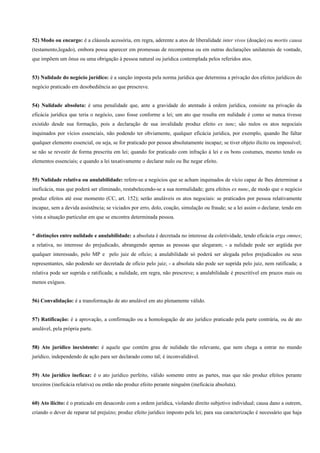 52) Modo ou encargo: é a cláusula acessória, em regra, aderente a atos de liberalidade inter vivos (doação) ou mortis causa
(testamento,legado), embora possa aparecer em promessas de recompensa ou em outras declarações unilaterais de vontade,
que impõem um ônus ou uma obrigação à pessoa natural ou jurídica contemplada pelos referidos atos.


53) Nulidade do negócio jurídico: é a sanção imposta pela norma jurídica que determina a privação dos efeitos jurídicos do
negócio praticado em desobediência ao que prescreve.


54) Nulidade absoluta: é uma penalidade que, ante a gravidade do atentado à ordem jurídica, consiste na privação da
eficácia jurídica que teria o negócio, caso fosse conforme a lei; um ato que resulta em nulidade é como se nunca tivesse
existido desde sua formação, pois a declaração de sua invalidade produz efeito ex tunc; são nulos os atos negociais
inquinados por vícios essenciais, não podendo ter obviamente, qualquer eficácia jurídica, por exemplo, quando lhe faltar
qualquer elemento essencial, ou seja, se for praticado por pessoa absolutamente incapaz; se tiver objeto ilícito ou impossível;
se não se revestir de forma prescrita em lei; quando for praticado com infração à lei e os bons costumes, mesmo tendo os
elementos essenciais; e quando a lei taxativamente o declarar nulo ou lhe negar efeito.


55) Nulidade relativa ou anulabilidade: refere-se a negócios que se acham inquinados de vício capaz de lhes determinar a
ineficácia, mas que poderá ser eliminado, restabelecendo-se a sua normalidade; gera efeitos ex nunc, de modo que o negócio
produz efeitos até esse momento (CC, art. 152); serão anuláveis os atos negociais: se praticados por pessoa relativamente
incapaz, sem a devida assistência; se viciados por erro, dolo, coação, simulação ou fraude; se a lei assim o declarar, tendo em
vista a situação particular em que se encontra determinada pessoa.


* distinções entre nulidade e anulabilidade: a absoluta é decretada no interesse da coletividade, tendo eficácia erga omnes;
a relativa, no interesse do prejudicado, abrangendo apenas as pessoas que alegaram; - a nulidade pode ser argüida por
qualquer interessado, pelo MP e pelo juiz de ofício; a anulabilidade só poderá ser alegada pelos prejudicados ou seus
representantes, não podendo ser decretada de ofício pelo juiz; - a absoluta não pode ser suprida pelo juiz, nem ratificada; a
relativa pode ser suprida e ratificada; a nulidade, em regra, não prescreve; a anulabilidade é prescritível em prazos mais ou
menos exíguos.


56) Convalidação: é a transformação de ato anulável em ato plenamente válido.


57) Ratificação: é a aprovação, a confirmação ou a homologação de ato jurídico praticado pela parte contrária, ou de ato
anulável, pela própria parte.


58) Ato jurídico inexistente: é aquele que contém grau de nulidade tão relevante, que nem chega a entrar no mundo
jurídico, independendo de ação para ser declarado como tal; é inconvalidável.


59) Ato jurídico ineficaz: é o ato jurídico perfeito, válido somente entre as partes, mas que não produz efeitos perante
terceiros (ineficácia relativa) ou então não produz efeito perante ninguém (ineficácia absoluta).


60) Ato ilícito: é o praticado em desacordo com a ordem jurídica, violando direito subjetivo individual; causa dano a outrem,
criando o dever de reparar tal prejuízo; produz efeito jurídico imposto pela lei; para sua caracterização é necessário que haja
 