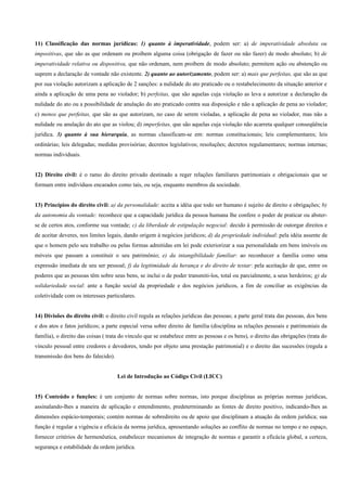 11) Classificação das normas jurídicas: 1) quanto à imperatividade, podem ser: a) de imperatividade absoluta ou
impositivas, que são as que ordenam ou proíbem alguma coisa (obrigação de fazer ou não fazer) de modo absoluto; b) de
imperatividade relativa ou dispositiva, que não ordenam, nem proíbem de modo absoluto; permitem ação ou abstenção ou
suprem a declaração de vontade não existente. 2) quanto ao autorizamento, podem ser: a) mais que perfeitas, que são as que
por sua violação autorizam a aplicação de 2 sanções: a nulidade do ato praticado ou o restabelecimento da situação anterior e
ainda a aplicação de uma pena ao violador; b) perfeitas, que são aquelas cuja violação as leva a autorizar a declaração da
nulidade do ato ou a possibilidade de anulação do ato praticado contra sua disposição e não a aplicação de pena ao violador;
c) menos que perfeitas, que são as que autorizam, no caso de serem violadas, a aplicação de pena ao violador, mas não a
nulidade ou anulação do ato que as violou; d) imperfeitas, que são aquelas cuja violação não acarreta qualquer conseqüência
jurídica. 3) quanto à sua hierarquia, as normas classificam-se em: normas constitucionais; leis complementares; leis
ordinárias; leis delegadas; medidas provisórias; decretos legislativos; resoluções; decretos regulamentares; normas internas;
normas individuais.


12) Direito civil: é o ramo do direito privado destinado a reger relações familiares patrimoniais e obrigacionais que se
formam entre indivíduos encarados como tais, ou seja, enquanto membros da sociedade.


13) Princípios do direito civil: a) da personalidade: aceita a idéia que todo ser humano é sujeito de direito e obrigações; b)
da autonomia da vontade: reconhece que a capacidade jurídica da pessoa humana lhe confere o poder de praticar ou abster-
se de certos atos, conforme sua vontade; c) da liberdade de estipulação negocial: decido à permissão de outorgar direitos e
de aceitar deveres, nos limites legais, dando origem à negócios jurídicos; d) da propriedade individual: pela idéia assente de
que o homem pelo seu trabalho ou pelas formas admitidas em lei pode exteriorizar a sua personalidade em bens imóveis ou
móveis que passam a constituir o seu patrimônio; e) da intangibilidade familiar: ao reconhecer a família como uma
expressão imediata de seu ser pessoal; f) da legitimidade da herança e do direito de testar: pela aceitação de que, entre os
poderes que as pessoas têm sobre seus bens, se inclui o de poder transmiti-los, total ou parcialmente, a seus herdeiros; g) da
solidariedade social: ante a função social da propriedade e dos negócios jurídicos, a fim de conciliar as exigências da
coletividade com os interesses particulares.


14) Divisões do direito civil: o direito civil regula as relações jurídicas das pessoas; a parte geral trata das pessoas, dos bens
e dos atos e fatos jurídicos; a parte especial versa sobre direito de família (disciplina as relações pessoais e patrimoniais da
família), o direito das coisas ( trata do vínculo que se estabelece entre as pessoas e os bens), o direito das obrigações (trata do
vínculo pessoal entre credores e devedores, tendo por objeto uma prestação patrimonial) e o direito das sucessões (regula a
transmissão dos bens do falecido).


                                     Lei de Introdução ao Código Civil (LICC)


15) Conteúdo e funções: é um conjunto de normas sobre normas, isto porque disciplinas as próprias normas jurídicas,
assinalando-lhes a maneira de aplicação e entendimento, predeterminando as fontes de direito positivo, indicando-lhes as
dimensões espácio-temporais; contém normas de sobredireito ou de apoio que disciplinam a atuação da ordem jurídica; sua
função é regular a vigência e eficácia da norma jurídica, apresentando soluções ao conflito de normas no tempo e no espaço,
fornecer critérios de hermenêutica, estabelecer mecanismos de integração de normas e garantir a eficácia global, a certeza,
segurança e estabilidade da ordem jurídica.
 