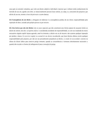 uma ação ou omissão voluntária, que viole um direito subjetivo individual; é preciso que o infrator tenha conhecimento da
ilicitude de seu ato, agindo com dolo, se intencionalmente procura lesar outrem, ou culpa, se, consciente dos prejuízos que
advêm de seu ato, assume o risco de provocar o evento danoso.


61) Conseqüência do ato ilícito: a obrigação de indenizar é a conseqüência jurídica do ato ilícito; responsabilidade pela
reparação do dano, causado pela própria pessoa ou por terceiro.


62) Atos lesivos que não são ilícitos: são os casos especiais que não constituem atos ilícitos apesar de causarem lesões ao
direito de outrem; são eles: a) legitima defesa: é considerada excludente de responsabilidade, se com uso moderado de meios
necessários alguém repelir injusta agressão, atual ou iminente, a direito seu ou de terceiro; não acarreta qualquer reparação
por perdas e danos; b) exercício regular ou normal de um direito reconhecido, que lesar direitos alheios exclui qualquer
responsabilidade pelo prejuízo, por não ser um procedimento prejudicial ao direito; c) estado de necessidade: consiste na
ofensa do direito alheio para remover perigo iminente, quando as circunstâncias o tornarem absolutamente necessário e
quando não exceder os limites do indispensável para a remoção do perigo.
 