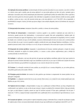 16) Aplicação das normas jurídicas: na determinação do direito que deve prevalecer no caso concreto, o juiz deve verificar
se o direito existe, qual o sentido exato da norma aplicável e se esta norma aplica-se ao fato sub judice; portanto, para a
subsunção é necessária uma correta interpretação para determinar a qualificação jurídica da matéria fática sobre a qual deve
incidir uma norma geral; há subsunção quando o fato individual se enquadra no conceito abstrato contido na norma; quando
ao aplicar a norma ao caso, o juiz não encontra norma que a este seja aplicável, o art. 4º da LICC, dá ao magistrado, a
possibilidade de integrar a lacuna, de forma que possa chegar a uma solução adequada; trata-se do fenômeno da integração
normativa.


17) Interpretação das normas: interpretar é descobrir o sentido e o alcance da norma jurídica.


18) Técnicas de interpretação: a interpretação é autêntica quando o seu sentido é explicado por uma outra lei; é
doutrinária quando provém dos doutrinadores; é jurisprudencial quando feita pela jurisprudência; também pode ser
gramatical (baseada nas regras da lingüística), lógica (visando a reconstruir o pensamento do legislador), histórica (estudo
da relação com o momento em que a lei foi editada), sistemática (harmonização do texto em exame com o sistema jurídico
como um todo); diz-se que é extensiva quando se amplia o sentido do texto, para abranger hipóteses semelhantes; restritiva,
quando se procura conter o texto; teleológica ou social, em que se examinam os fins sociais pas os quais a lei foi editada.


19) Integração das normas jurídicas: integração é o preenchimento de lacunas, mediante aplicação e criação de normas
individuais, atendendo ao espírito do sistema jurídico; é o recurso a certos critérios suplementares, para a solução de
eventuais dúvidas ou omissões da lei.


20) Analogia: é a aplicação, a um caso não previsto, de regra que rege hipótese semelhante; pode ser legis (que consiste na
aplicação de norma existente destinada a reger caso semelhante ao previsto) ou juris (que se estriba num conjunto de normas
para extrair elementos que possibilitem sua aplicação ao caso concreto não previsto mas similar.


21) Costume: é a reiteração constante de uma conduta, na convicção de ser a mesma obrigatória, ou, em outras palavras,
uma prática geral aceita como sendo o Direito.


22) Princípios gerais do direito: são normas de valor genérico que orientam a compreensão do sistema jurídico em sua
aplicação e integração.
23) Eqüidade: é a adaptação razoável da lei ao caso concreto (bom senso), ou a criação de uma solução própria para uma
hipótese em que a lei é omissa.


24) Vigência da lei no tempo: a obrigatoriedade só surge com a publicação no Diário Oficial; sua força obrigatória está
condicionada à sua vigência, ou seja, ao dia em que começar a vigorar; as próprias leis costumam indicar a data que entrarão
em vigor; se nada dispuser a respeito, entrará em vigor no território nacional, 45 dias após a publicação; fora do país, 3
meses (art. 1º LICC); o espaço de tempo compreendido entre a publicação da lei e sua entrada em vigor denomina-se vacatio
legis.


25) Cessação da vigência: a norma pode ter vigência temporária, porque o eleborador fixou o tempo de sua duração ou pode
ter vigência para o futuro sem prazo determinado, durando até que seja modificada ou revogada por outra (LICC, art. 2º).
 
