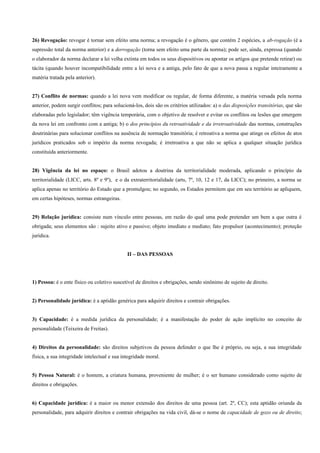 26) Revogação: revogar é tornar sem efeito uma norma; a revogação é o gênero, que contém 2 espécies, a ab-rogação (é a
supressão total da norma anterior) e a derrogação (torna sem efeito uma parte da norma); pode ser, ainda, expressa (quando
o elaborador da norma declarar a lei velha extinta em todos os seus dispositivos ou apontar os artigos que pretende retirar) ou
tácita (quando houver incompatibilidade entre a lei nova e a antiga, pelo fato de que a nova passa a regular inteiramente a
matéria tratada pela anterior).


27) Conflito de normas: quando a lei nova vem modificar ou regular, de forma diferente, a matéria versada pela norma
anterior, podem surgir conflitos; para solucioná-los, dois são os critérios utilizados: a) o das disposições transitórias, que são
elaboradas pelo legislador; têm vigência temporária, com o objetivo de resolver e evitar os conflitos ou lesões que emergem
da nova lei em confronto com a antiga; b) o dos princípios da retroatividade e da irretroatividade das normas, construções
doutrinárias para solucionar conflitos na ausência de normação transitória; é retroativa a norma que atinge os efeitos de atos
jurídicos praticados sob o império da norma revogada; é irretroativa a que não se aplica a qualquer situação jurídica
constituída anteriormente.


28) Vigência da lei no espaço: o Brasil adotou a doutrina da territorialidade moderada, aplicando o princípio da
territorialidade (LICC, arts. 8º e 9º), e o da extraterritorialidade (arts, 7º, 10, 12 e 17, da LICC); no primeiro, a norma se
aplica apenas no território do Estado que a promulgou; no segundo, os Estados permitem que em seu território ae apliquem,
em certas hipóteses, normas estrangeiras.


29) Relação jurídica: consiste num vínculo entre pessoas, em razão do qual uma pode pretender um bem a que outra é
obrigada; seus elementos são : sujeito ativo e passivo; objeto imediato e mediato; fato propulsor (acontecimento); proteção
jurídica.


                                              II – DAS PESSOAS




1) Pessoa: é o ente físico ou coletivo suscetível de direitos e obrigações, sendo sinônimo de sujeito de direito.


2) Personalidade jurídica: é a aptidão genérica para adquirir direitos e contrair obrigações.


3) Capacidade: é a medida jurídica da personalidade; é a manifestação do poder de ação implícito no conceito de
personalidade (Teixeira de Freitas).


4) Direitos da personalidade: são direitos subjetivos da pessoa defender o que lhe é próprio, ou seja, a sua integridade
física, a sua integridade intelectual e sua integridade moral.


5) Pessoa Natural: é o homem, a criatura humana, proveniente de mulher; é o ser humano considerado como sujeito de
direitos e obrigações.


6) Capacidade jurídica: é a maior ou menor extensão dos direitos de uma pessoa (art. 2º, CC); esta aptidão oriunda da
personalidade, para adquirir direitos e contrair obrigações na vida civil, dá-se o nome de capacidade de gozo ou de direito;
 