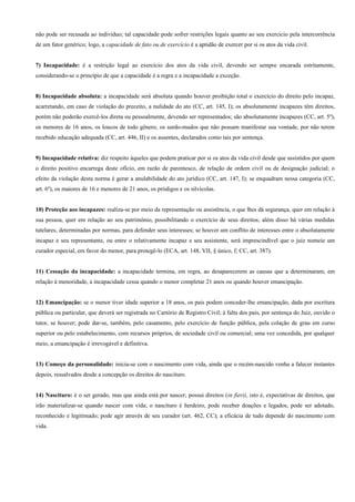 não pode ser recusada ao indivíduo; tal capacidade pode sofrer restrições legais quanto ao seu exercício pela intercorrência
de um fator genérico; logo, a capacidade de fato ou de exercício é a aptidão de exercer por si os atos da vida civil.


7) Incapacidade: é a restrição legal ao exercício dos atos da vida civil, devendo ser sempre encarada estritamente,
considerando-se o princípio de que a capacidade é a regra e a incapacidade a exceção.


8) Incapacidade absoluta: a incapacidade será absoluta quando houver proibição total o exercício do direito pelo incapaz,
acarretando, em caso de violação do preceito, a nulidade do ato (CC, art. 145, I); os absolutamente incapazes têm direitos,
porém não poderão exercê-los direta ou pessoalmente, devendo ser representados; são absolutamente incapazes (CC, art. 5º),
os menores de 16 anos, os loucos de todo gênero, os surdo-mudos que não possam manifestar sua vontade, por não terem
recebido educação adequada (CC, art. 446, II) e os ausentes, declarados como tais por sentença.


9) Incapacidade relativa: diz respeito àqueles que podem praticar por si os atos da vida civil desde que assistidos por quem
o direito positivo encarrega deste ofício, em razão de parentesco, de relação de ordem civil ou de designação judicial; o
efeito da violação desta norma é gerar a anulabilidade do ato jurídico (CC, art. 147, I); se enquadram nessa categoria (CC,
art. 6º), os maiores de 16 e menores de 21 anos, os pródigos e os silvícolas.


10) Proteção aos incapazes: realiza-se por meio da representação ou assistência, o que lhes dá segurança, quer em relação à
sua pessoa, quer em relação ao seu patrimônio, possibilitando o exercício de seus direitos; além disso há várias medidas
tutelares, determinadas por normas, para defender seus interesses; se houver um conflito de interesses entre o absolutamente
incapaz e seu representante, ou entre o relativamente incapaz e seu assistente, será imprescindível que o juiz nomeie um
curador especial, em favor do menor, para protegê-lo (ECA, art. 148, VII, § único, f; CC, art. 387).


11) Cessação da incapacidade: a incapacidade termina, em regra, ao desaparecerem as causas que a determinaram; em
relação à menoridade, a incapacidade cessa quando o menor completar 21 anos ou quando houver emancipação.


12) Emancipação: se o menor tiver idade superior a 18 anos, os pais podem conceder-lhe emancipação, dada por escritura
pública ou particular, que deverá ser registrada no Cartório de Registro Civil; à falta dos pais, por sentença do Juiz, ouvido o
tutor, se houver; pode dar-se, também, pelo casamento, pelo exercício de função pública, pela colação de grau em curso
superior ou pelo estabelecimento, com recursos próprios, de sociedade civil ou comercial; uma vez concedida, por qualquer
meio, a emancipação é irrevogável e definitiva.


13) Começo da personalidade: inicia-se com o nascimento com vida, ainda que o recém-nascido venha a falecer instantes
depois, ressalvados desde a concepção os direitos do nascituro.


14) Nascituro: é o ser gerado, mas que ainda está por nascer; possui direitos (in fieri), isto é, expectativas de direitos, que
irão materializar-se quando nascer com vida; o nascituro é herdeiro, pode receber doações e legados, pode ser adotado,
reconhecido e legitimado; pode agir através de seu curador (art. 462, CC); a eficácia de tudo depende do nascimento com
vida.
 