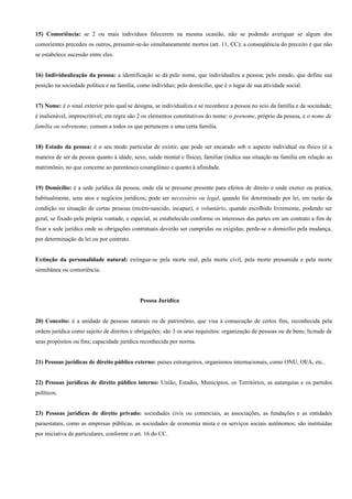 15) Comoriência: se 2 ou mais indivíduos falecerem na mesma ocasião, não se podendo averiguar se algum dos
comorientes precedeu os outros, presumir-se-ão simultaneamente mortos (art. 11, CC); a conseqüência do preceito é que não
se estabelece sucessão entre eles.


16) Individualização da pessoa: a identificação se dá pelo nome, que individualiza a pessoa; pelo estado, que define sua
posição na sociedade política e na família, como indivíduo; pelo domicílio, que é o lugar de sua atividade social.


17) Nome: é o sinal exterior pelo qual se designa, se individualiza e se reconhece a pessoa no seio da família e da sociedade;
é inalienável, imprescritível; em regra são 2 os elementos constitutivos do nome: o prenome, próprio da pessoa, e o nome de
família ou sobrenome, comum a todos os que pertencem a uma certa família.


18) Estado da pessoa: é o seu modo particular de existir, que pode ser encarado sob o aspecto individual ou físico (é a
maneira de ser da pessoa quanto à idade, sexo, saúde mental e física), familiar (indica sua situação na família em relação ao
matrimônio, no que concerne ao parentesco cosangüíneo e quanto à afinidade.


19) Domicílio: é a sede jurídica da pessoa, onde ela se presume presente para efeitos de direito e onde exerce ou pratica,
habitualmente, seus atos e negócios jurídicos; pode ser necessário ou legal, quando for determinado por lei, em razão da
condição ou situação de certas pessoas (recém-nascido, incapaz), e voluntário, quando escolhido livremente, podendo ser
geral, se fixado pela própria vontade, e especial, se estabelecido conforme os interesses das partes em um contrato a fim de
fixar a sede jurídica onde as obrigações contratuais deverão ser cumpridas ou exigidas; perde-se o domicílio pela mudança,
por determinação de lei ou por contrato.


Extinção da personalidade natural: extingue-se pela morte real, pela morte civil, pela morte presumida e pela morte
simultânea ou comoriência.




                                             Pessoa Jurídica


20) Conceito: é a unidade de pessoas naturais ou de patrimônio, que visa à consecução de certos fins, reconhecida pela
ordem jurídica como sujeito de direitos e obrigações; são 3 os seus requisitos: organização de pessoas ou de bens; lícitude de
seus propósitos ou fins; capacidade jurídica reconhecida por norma.


21) Pessoas jurídicas de direito público externo: países estrangeiros, organismos internacionais, como ONU, OEA, etc..


22) Pessoas jurídicas de direito público interno: União, Estados, Municípios, os Territórios, as autarquias e os partidos
políticos.


23) Pessoas jurídicas de direito privado: sociedades civis ou comerciais, as associações, as fundações e as entidades
paraestatais, como as empresas públicas, as sociedades de economia mista e os serviços sociais autônomos; são instituídas
por iniciativa de particulares, conforme o art. 16 do CC.
 