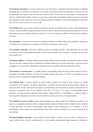 24) Fundações particulares: é um acervo de bens livres, que recebe da lei a capacidade jurídica para realizar as finalidades
pretendidas pelo seu instituidor, em atenção aos seus estatutos; sua natureza consiste na disposição de certos bens em vista
de determinados fins especiais, logo esses bens são inalienáveis (RT, 252:661); uma vez que assegura a concretização dos
objetivos colimados pelo fundador, embora, em certos casos, comprovada a necessidade de venda, esta possa ser autorizada
pelo magistrado, ouvido o MP, que a tutela, para oportuna aplicação do produto em outros bens destinados ao mesmo fim
(RT, 242:232, 172:525, 422:162; CC, arts. 26 e 30).


25) Sociedade civil: é que visa fim econômico ou lucrativo, que deve ser repartido entre os sócios, sendo alcançado pelo
exercício de certas profissões ou pela prestação de serviços técnicos; tem ela uma certa autonomia patrimonial e atua em
nome próprio, pois sua existência é distinta dos sócios (CC, art. 20), de modo que os débitos destes não são da sociedade e
vice-versa.


26) Associações: é a que não tem fim lucrativo ou intenção de dividir o resultado, embora tenha patrimônio, formado por
contribuição de seus membros para a obtenção de fins culturais, educacionais, esportivos, etc.


27) Sociedades comerciais: visam lucro, mediante exercício de atividade mercantil; para diferenciá-la da civil, basta
considerar-se a natureza das operações habituais; se estas tiverem por objeto atos de comércio, a sociedade será comercial,
caso contrário, civil.


28) Empresa pública: é a entidade dotada de personalidade jurídica de direito privado, com patrimônio próprio e capital
exclusivo da União, criada por lei para a exploração de atividade econômica que o governo seja levado a exercer por força de
contingência ou de conveniência administrativa, podendo revestir-se de qualquer das formas admitidas em direito.


29) Sociedade de economia mista: é a entidade dotada de personalidade jurídica de direito privado criada por lei para a
exploração de atividade econômica, sob forma de sociedade anônima, cujas ações com direito a voto pertençam em sua
maioria a União ou à entidade de Administração Indireta.


30) Existência legal: as pessoas jurídicas de direito público iniciam-se em razão de fatos históricos, de criação
constitucional, de lei especial e de tratados internacionais, se tratar-se de pessoa jurídica de direito público externo; nas
pessoas de direito privado, o fato que lhes dá origem é a vontade humana, sem necessidade de qualquer ato administrativo de
concessão ou autorização, salvo os casos especiais do CC (arts. 18 e 20,§§ 1º e 2º), porém a sua personalidade jurídica
permanece em estado potencial, adquirindo status jurídico, quando preencher as formalidades ou exigências legais; o
processo genético apresenta-se em 2 fases: a do ato constitutivo, que deve ser escrito, e a do registro público.


31) Capacidade da pessoa jurídica: decorre da personalidade que a ordem jurídica lhe reconhece por ocasião de seu
registro; essa capacidade estende-se a todos os campos do direito; pode exercer todos os direitos subjetivos, não se limitando
à esfera patrimonial; tem direito à identificação, sendo dotada de uma denominação, de um domicílio e de uma
nacionalidade; a pessoa jurídica tem capacidade para exercer todos os direitos compatíveis com a natureza especial de sua
personalidade.


32) Responsabilidade contratual: a pessoa jurídica de direito público e privado, no que se refere à realização de um
negócio jurídico dentro do poder autorizado pela lei ou pelo estatuto, deliberado pelo órgão competente, é responsável,
 