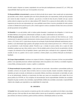 devendo cumprir o disposto no contrato, respondendo com seus bens pelo inadimplemento contratual (CC, art. 1.056); terá
responsabilidade objetiva por fato e por vício do produto e do serviço.


33) Responsabilidade extracontratual: as pessoas de direito privado devem reparar o dano causado pelo seu representante
que procedeu contra o direito; respondem pelos atos ilícitos praticados pelos seus representantes, desde que haja presunção
juris tantum de culpa in ligendo ou in vigilando , que provoca a reversão do ônus da prova, fazendo com que a pessoa
jurídica tenha de comprovar que não teve culpa nenhuma (STF, Súmula 341); as pessoas de direito público são civilmente
responsáveis por atos dos seus representantes que nessa qualidade causem danos a terceiros, procedendo de modo contrário
ao direito ou faltando dever prescrito por lei, salvo o direito regressivo contra os causadores do dano; bem como as de direito
privado que prestem serviços públicos.


34) Domicílio: é a sua sede jurídica, onde os credores podem demandar o cumprimento das obrigações; é o local de suas
atividades habituais, de seu governo, administração ou direção, ou, ainda, o determinado no ato constitutivo.
35) Fim da pessoa jurídica: as pessoas de direito público extinguem-se pela ocorrência de fatos históricos, por norma
constitucional, lei especial ou tratados internacionais; termina a pessoa de direito privado, conforme prescreve os arts. 21, 22,
§ único, e 30, § único, do CC: a) pelo decurso do prazo de sua duração; b) pela dissolução deliberada unanimemente entre os
membros; c) por determinação legal, quando se der qualquer uma das causas extintivas previstas no art. 1.399 do CC; d) por
ato governamental; e) pela dissolução judicial. Percebe-se que a extinção da pessoa jurídica não se opera de modo
instantâneo; qualquer que seja o fator extintivo, tem-se o fim da entidade; porém se houver bens de seu patrimônio e dívidas
a resgatar, ela continuará em fase de liquidação, durante a qual subsiste para a realização do ativo e pagamento de débitos,
cessando, de uma vez, quando se der ao acervo econômico o destino próprio; sua existência finda pela sua dissolução e
liquidação.


36) Grupos despersonalizados: constituem um conjunto de direitos e obrigações, de pessoas e de bens sem personalidade
jurídica e com capacidade processual, mediante representação; dentre eles podemos citar a família, as sociedades irregulares,
a massa falida, as heranças jacente e vacante, o espólio e o condomínio.


37) Despersonalização da pessoa jurídica: o órgão judicante está autorizado a desconsiderar a personalidade jurídica da
sociedade, se houver, de sua parte: abuso de direito, desvio ou excesso de poder, lesando consumidor; infração legal ou
estatutária, por ação ou omissão, em detrimento ao consumidor; falência, insolvência, encerramento ou inatividade, em razão
de sua má administração; obstáculo ao ressarcimento dos danos que causar aos consumidores, pelo simples fato de ser
pessoa jurídica (Lei 8.078/90, art. 28); na hipótese de desconsideração, haverá responsabilidade subsidiária das sociedades
integrantes do grupo societário e das controladas, responsabilidade solidárias das sociedades consorciadas e responsabilidade
subjetiva das coligadas, que responderão se sua culpabilidade for comprovada.


                                             III – DOS BENS


1) Conceito: bens são as coisas materiais ou imateriais que têm valor econômico e que podem servir de objeto a uma relação
jurídica; para que o bem seja objeto de uma relação jurídica é preciso que ele apresente os seguintes caracteres, idoneidade
para satisfazer um interesse econômico, gestão econômica autônoma e subordinação jurídica ao seu titular.
 