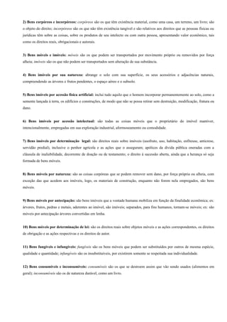2) Bens corpóreos e incorpóreos: corpóreos são os que têm existência material, como uma casa, um terreno, um livro; são
o objeto do direito; incorpóreos são os que não têm existência tangível e são relativos aos direitos que as pessoas físicas ou
jurídicas têm sobre as coisas, sobre os produtos de seu intelecto ou com outra pessoa, apresentando valor econômico, tais
como os direitos reais, obrigacionais e autorais.


3) Bens móveis e imóveis: móveis são os que podem ser transportados por movimento próprio ou removidos por força
alheia; imóveis são os que não podem ser transportados sem alteração de sua substância.


4) Bens imóveis por sua natureza: abrange o solo com sua superfície, os seus acessórios e adjacências naturais,
compreendendo as árvores e frutos pendentes, o espaço aéreo e o subsolo.


5) Bens imóveis por acessão física artificial: inclui tudo aquilo que o homem incorporar permanentemente ao solo, como a
semente lançada à terra, os edifícios e construções, de modo que não se possa retirar sem destruição, modificação, fratura ou
dano.


6) Bens imóveis por acessão intelectual: são todas as coisas móveis que o proprietário do imóvel mantiver,
intencionalmente, empregadas em sua exploração industrial, aformoseamento ou comodidade.


7) Bens imóveis por determinação legal: são direitos reais sobre imóveis (usofruto, uso, habitação, enfiteuse, anticrese,
servidão predial), inclusive o penhor agrícola e as ações que o asseguram; apólices da dívida pública oneradas com a
cláusula de inaliebilidade, decorrente de doação ou de testamento; o direito à sucessão aberta, ainda que a herança só seja
formada de bens móveis.


8) Bens móveis por natureza: são as coisas corpóreas que se podem remover sem dano, por força própria ou alheia, com
exceção das que acedem aos imóveis, logo, os materiais de construção, enquanto não forem nela empregados, são bens
móveis.


9) Bens móveis por antecipação: são bens imóveis que a vontade humana mobiliza em função da finalidade econômica; ex:
árvores, frutos, pedras e metais, aderentes ao imóvel, são imóveis; separados, para fins humanos, tornam-se móveis; ex: são
móveis por antecipação árvores convertidas em lenha.


10) Bens móveis por determinação de lei: são os direitos reais sobre objetos móveis e as ações correspondentes, os direitos
de obrigação e as ações respectivas e os direitos de autor.


11) Bens fungíveis e infungíveis: fungíveis são os bens móveis que podem ser substituídos por outros de mesma espécie,
qualidade e quantidade; infungíveis são os insubstituíveis, por existirem somente se respeitada sua individualidade.


12) Bens consumíveis e inconsumíveis: consumíveis são os que se destroem assim que vão sendo usados (alimentos em
geral); inconsumíveis são os de natureza durável, como um livro.
 