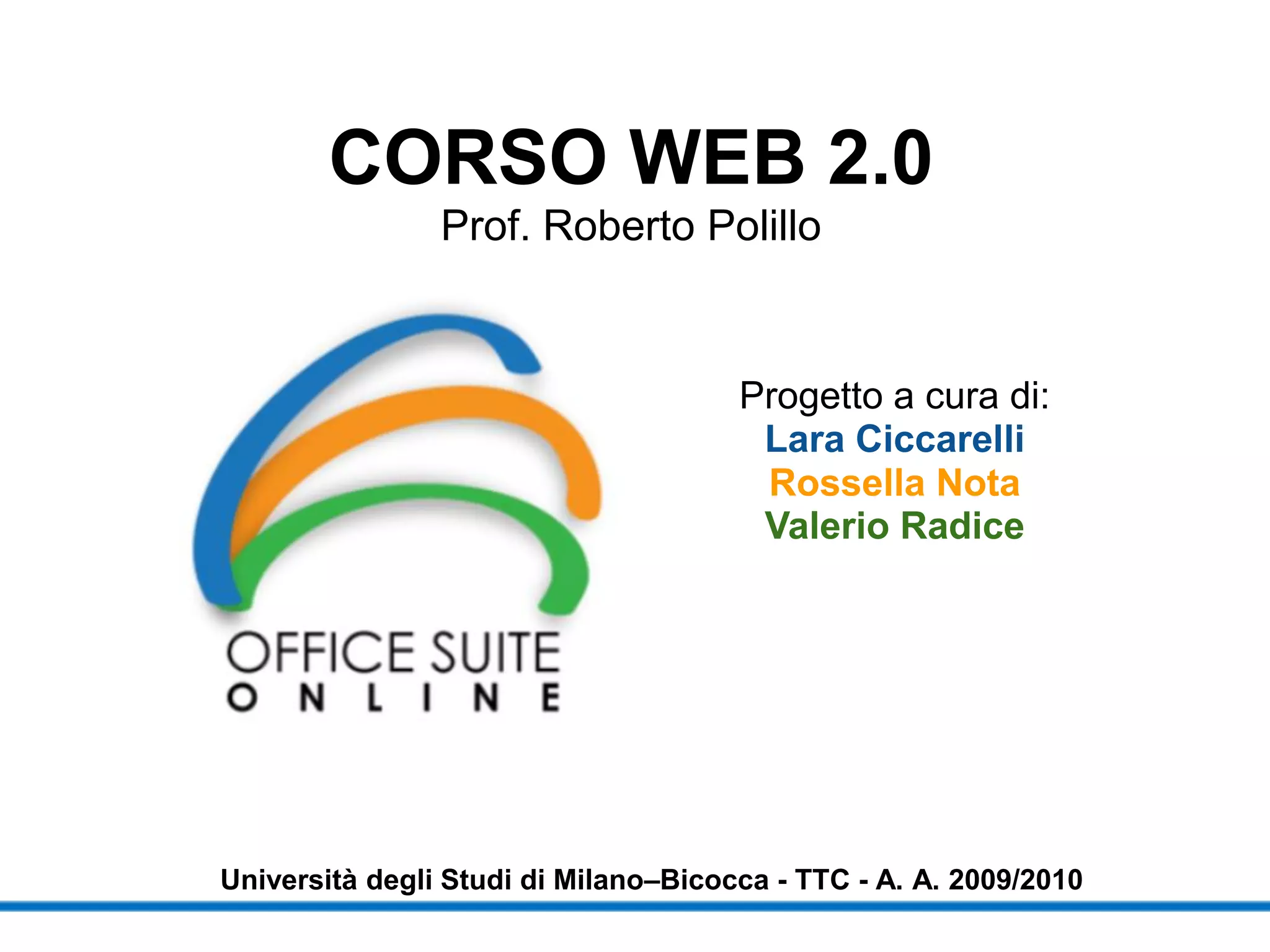 CORSO WEB 2.0
                Prof. Roberto Polillo


                                      Progetto a cura di:
                                       Lara Ciccarelli
                                       Rossella Nota
                                       Valerio Radice




Università degli Studi di Milano–Bicocca - TTC - A. A. 2009/2010
 