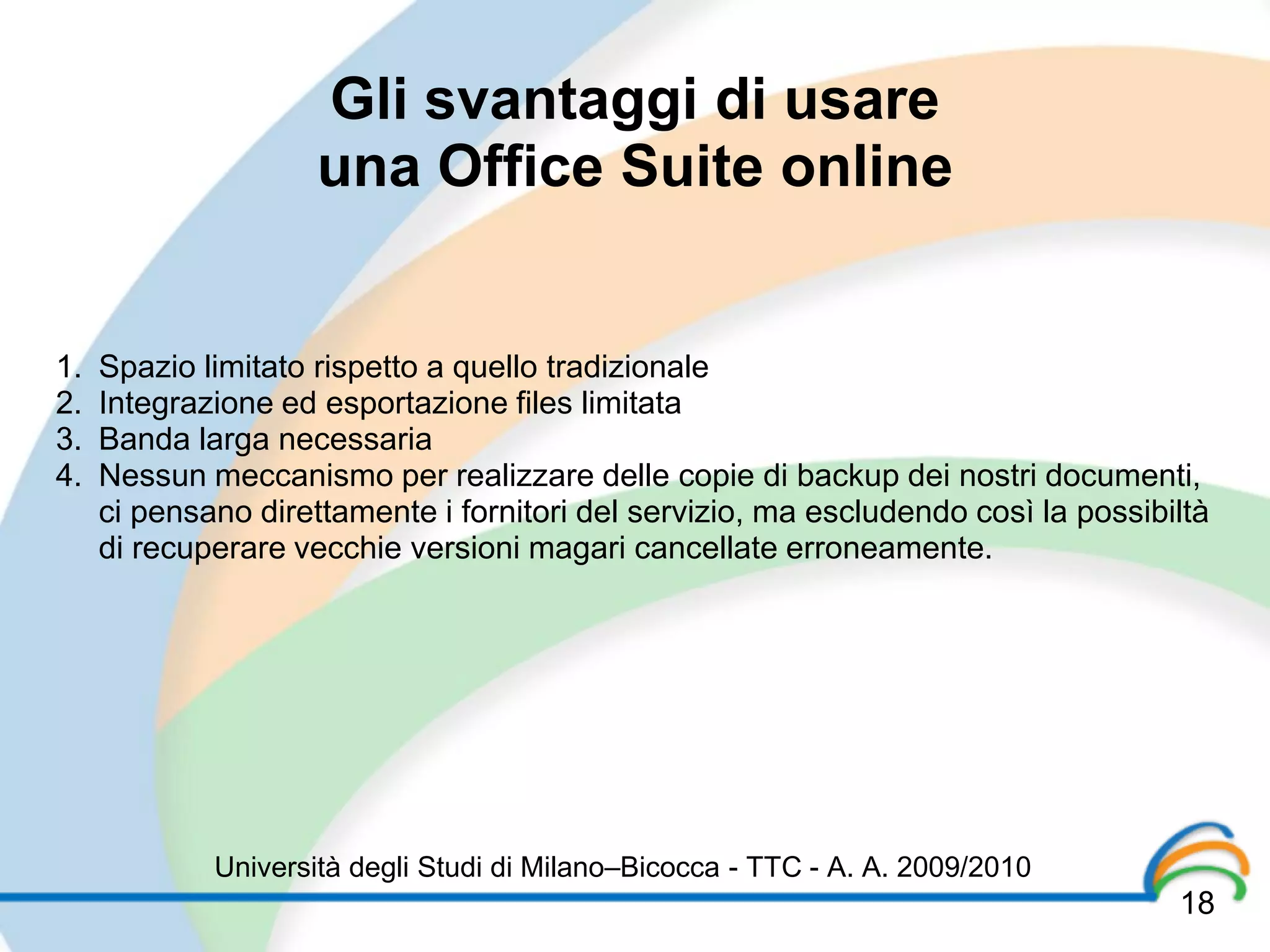 Gli svantaggi di usare
                     una Office Suite online


1.   Spazio limitato rispetto a quello tradizionale
2.   Integrazione ed esportazione files limitata
3.   Banda larga necessaria
4.   Nessun meccanismo per realizzare delle copie di backup dei nostri documenti,
     ci pensano direttamente i fornitori del servizio, ma escludendo così la possibiltà
     di recuperare vecchie versioni magari cancellate erroneamente.




             Università degli Studi di Milano–Bicocca - TTC - A. A. 2009/2010
                                                                                    18
 