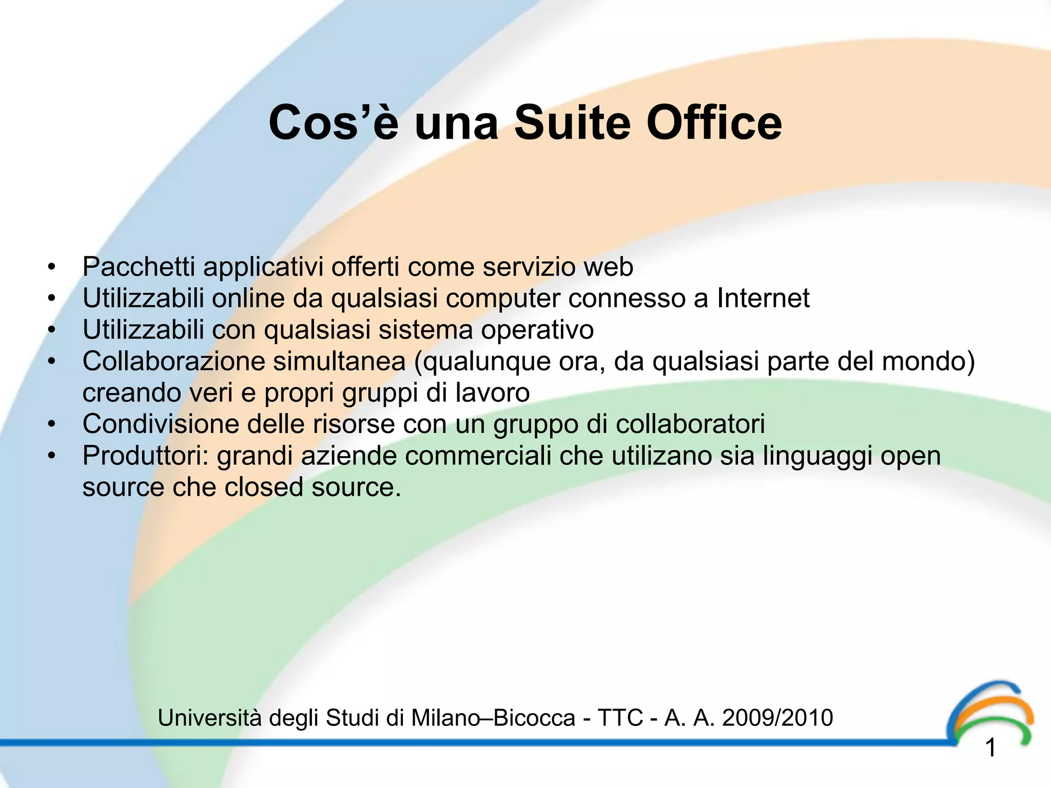 Cos’è una Suite Office

• Pacchetti applicativi offerti come servizio web
• Utilizzabili online da qualsiasi computer connesso a Internet
• Utilizzabili con qualsiasi sistema operativo
• Collaborazione simultanea (qualunque ora, da qualsiasi parte del mondo)
  creando veri e propri gruppi di lavoro
• Condivisione delle risorse con un gruppo di collaboratori
• Produttori: grandi aziende commerciali che utilizano sia linguaggi open
  source che closed source.




        Università degli Studi di Milano–Bicocca - TTC - A. A. 2009/2010
                                                                            1
 