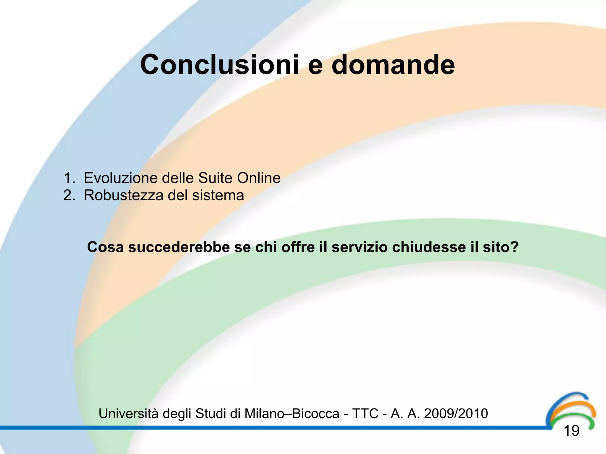 Conclusioni e domande


1. Evoluzione delle Suite Online
2. Robustezza del sistema


   Cosa succederebbe se chi offre il servizio chiudesse il sito?




     Università degli Studi di Milano–Bicocca - TTC - A. A. 2009/2010
                                                                        19
 