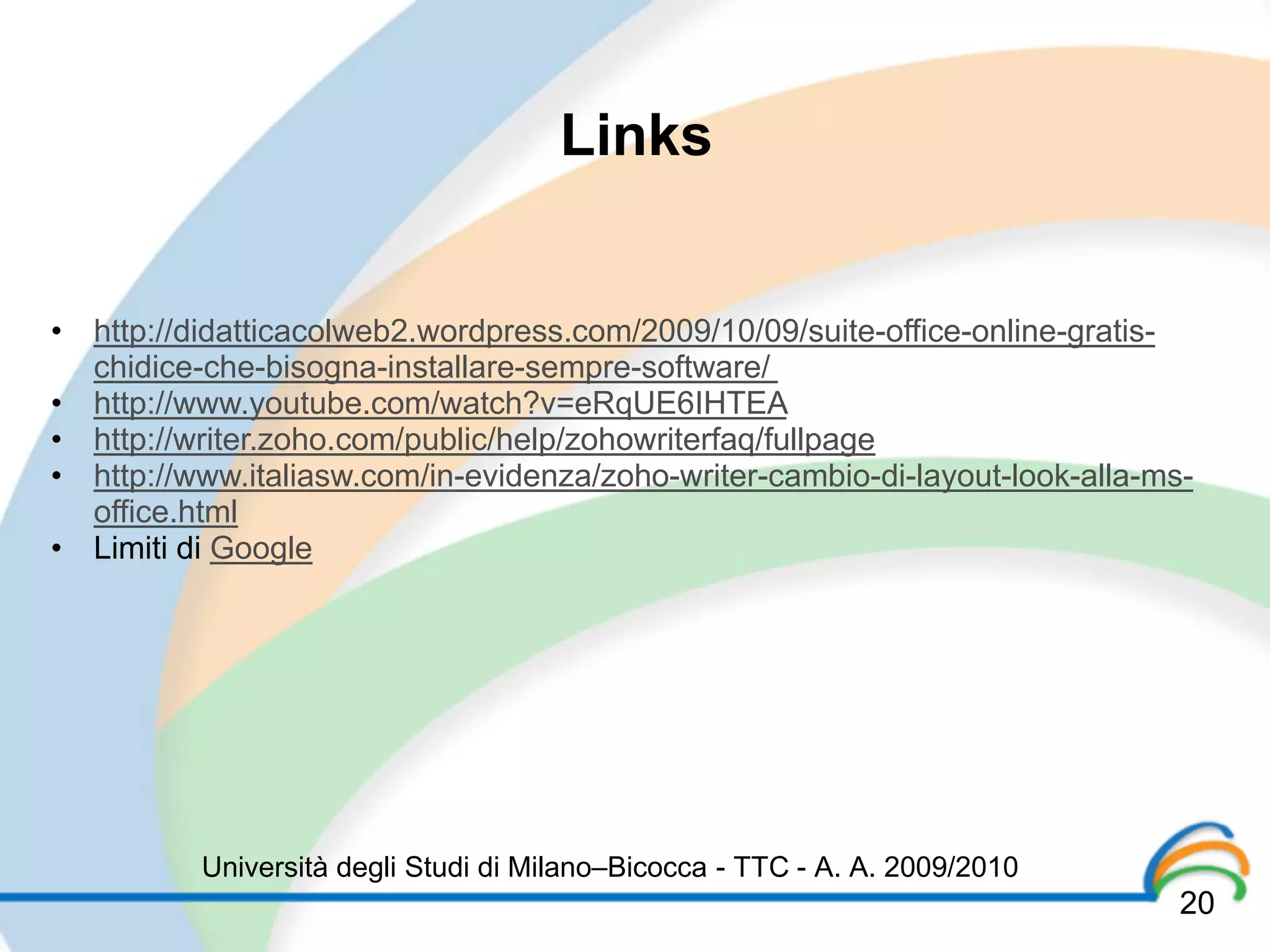 Links


• http://didatticacolweb2.wordpress.com/2009/10/09/suite-office-online-gratis-
  chidice-che-bisogna-installare-sempre-software/
• http://www.youtube.com/watch?v=eRqUE6IHTEA
• http://writer.zoho.com/public/help/zohowriterfaq/fullpage
• http://www.italiasw.com/in-evidenza/zoho-writer-cambio-di-layout-look-alla-ms-
  office.html
• Limiti di Google




          Università degli Studi di Milano–Bicocca - TTC - A. A. 2009/2010
                                                                               20
 