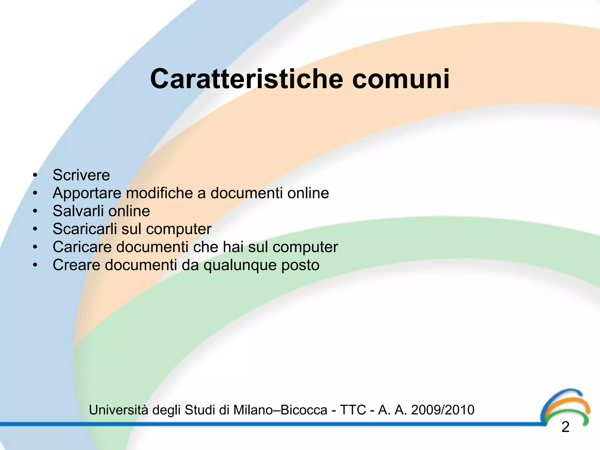Caratteristiche comuni


•   Scrivere
•   Apportare modifiche a documenti online
•   Salvarli online
•   Scaricarli sul computer
•   Caricare documenti che hai sul computer
•   Creare documenti da qualunque posto




        Università degli Studi di Milano–Bicocca - TTC - A. A. 2009/2010
                                                                           2
 
