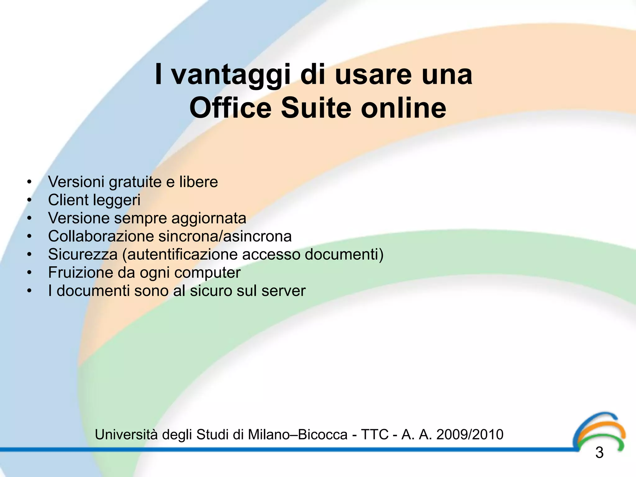 I vantaggi di usare una
                      Office Suite online

•   Versioni gratuite e libere
•   Client leggeri
•   Versione sempre aggiornata
•   Collaborazione sincrona/asincrona
•   Sicurezza (autentificazione accesso documenti)
•   Fruizione da ogni computer
•   I documenti sono al sicuro sul server




          Università degli Studi di Milano–Bicocca - TTC - A. A. 2009/2010
                                                                             3
 