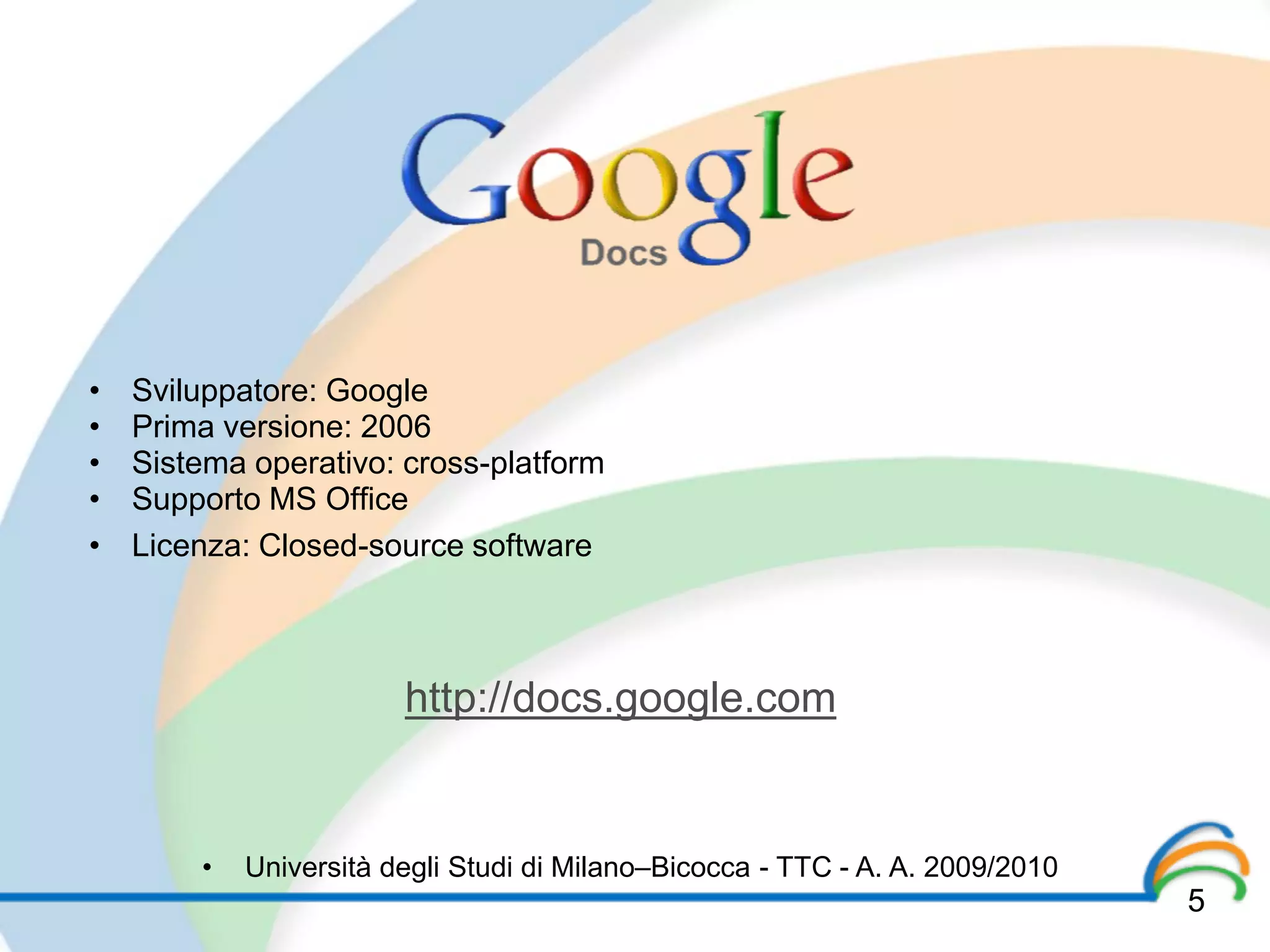 •   Sviluppatore: Google
•   Prima versione: 2006
•   Sistema operativo: cross-platform
•   Supporto MS Office
•   Licenza: Closed-source software



                        http://docs.google.com


        •   Università degli Studi di Milano–Bicocca - TTC - A. A. 2009/2010
                                                                               5
 