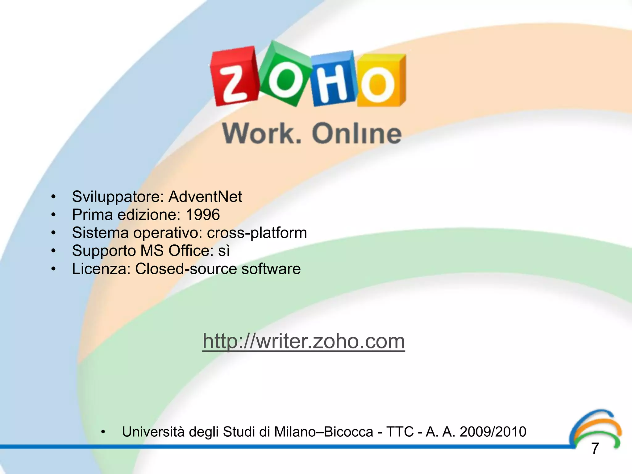 •   Sviluppatore: AdventNet
•   Prima edizione: 1996
•   Sistema operativo: cross-platform
•   Supporto MS Office: sì
•   Licenza: Closed-source software



                        http://writer.zoho.com



        •   Università degli Studi di Milano–Bicocca - TTC - A. A. 2009/2010
                                                                               7
 