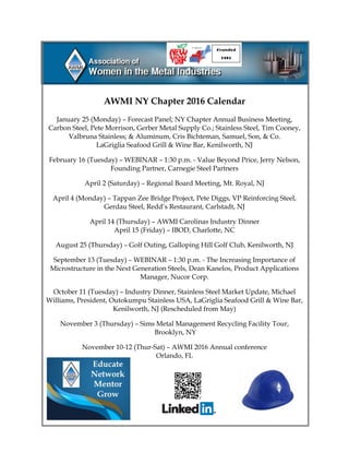 AWMI NY Chapter 2016 Calendar
January 25 (Monday) – Forecast Panel; NY Chapter Annual Business Meeting,
Carbon Steel, Pete Morrison, Gerber Metal Supply Co.; Stainless Steel, Tim Cooney,
Valbruna Stainless; & Aluminum, Cris Bichteman, Samuel, Son, & Co.
LaGriglia Seafood Grill & Wine Bar, Kenilworth, NJ
February 16 (Tuesday) – WEBINAR – 1:30 p.m. - Value Beyond Price, Jerry Nelson,
Founding Partner, Carnegie Steel Partners
April 2 (Saturday) – Regional Board Meeting, Mt. Royal, NJ
April 4 (Monday) – Tappan Zee Bridge Project, Pete Diggs, VP Reinforcing Steel,
Gerdau Steel, Redd’s Restaurant, Carlstadt, NJ
April 14 (Thursday) – AWMI Carolinas Industry Dinner
April 15 (Friday) – IBOD, Charlotte, NC
August 25 (Thursday) – Golf Outing, Galloping Hill Golf Club, Kenilworth, NJ
September 13 (Tuesday) – WEBINAR – 1:30 p.m. - The Increasing Importance of
Microstructure in the Next Generation Steels, Dean Kanelos, Product Applications
Manager, Nucor Corp.
October 11 (Tuesday) – Industry Dinner, Stainless Steel Market Update, Michael
Williams, President, Outokumpu Stainless USA, LaGriglia Seafood Grill & Wine Bar,
Kenilworth, NJ (Rescheduled from May)
November 3 (Thursday) – Sims Metal Management Recycling Facility Tour,
Brooklyn, NY
November 10-12 (Thur-Sat) – AWMI 2016 Annual conference
Orlando, FL
 