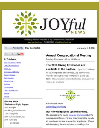 The weekly electronic newsletter of Joy Lutheran Church, Prescott WI
www.joy-church.org 715-262-5800 office@joy-church.org
Stay Connected
In This Issue
2016 Joy January Calendar
JWELCA Looking Ahead
Thank you
Annivesary and Birthday
Pastor's Message
Faith Education
Women of Joy
Bold Cafe
Joyful Quilters
JWELCA Thank You's
Worship
Service
January Menu
Wednesday Night Supper
5:15 -6:30pm
6th- Hungarian Goulash
13th- Spaghetti
20th- Chicken ala King
27th- Chili and
Cornbread
January 1, 2016
Annual Congregational Meeting
Sunday, February 14th at 11:30 a.m.
The 2016 Giving Envelopes are
available in the narthex. If you don't find one
for yourself please let Sue Hood, Joy Bookkeeper,
know by calling the office on Mondays at 715-262-
5800. Those who not enrolled in Simply Giving will not
receive an envelope.
Pastor Steve Meyer
pastor@joy-church.org
Our new webpage is up and running.
The address is the (same www.joy-church.org) but the
look is quite different. For one it is more mobile friendly
so you should be able to view it on any device. We are
still developing the site and plan on making this a
 