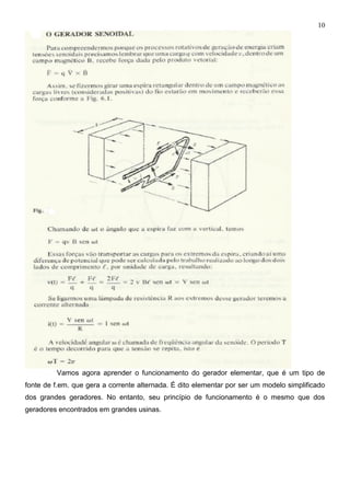 10
Vamos agora aprender o funcionamento do gerador elementar, que é um tipo de
fonte de f.em. que gera a corrente alternada. É dito elementar por ser um modelo simplificado
dos grandes geradores. No entanto, seu princípio de funcionamento é o mesmo que dos
geradores encontrados em grandes usinas.
 
