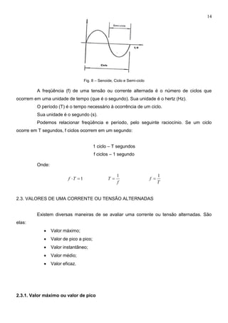 14
Fig. 8 – Senoide, Ciclo e Semi-ciclo
A freqüência (f) de uma tensão ou corrente alternada é o número de ciclos que
ocorrem em uma unidade de tempo (que é o segundo). Sua unidade é o hertz (Hz).
O período (T) é o tempo necessário à ocorrência de um ciclo.
Sua unidade é o segundo (s).
Podemos relacionar freqüência e período, pelo seguinte raciocínio. Se um ciclo
ocorre em T segundos, f ciclos ocorrem em um segundo:
1 ciclo – T segundos
f ciclos – 1 segundo
Onde:
1Tf
f
T
1

T
f
1

2.3. VALORES DE UMA CORRENTE OU TENSÃO ALTERNADAS
Existem diversas maneiras de se avaliar uma corrente ou tensão alternadas. São
elas:
 Valor máximo;
 Valor de pico a pico;
 Valor instantâneo;
 Valor médio;
 Valor eficaz.
2.3.1. Valor máximo ou valor de pico
 
