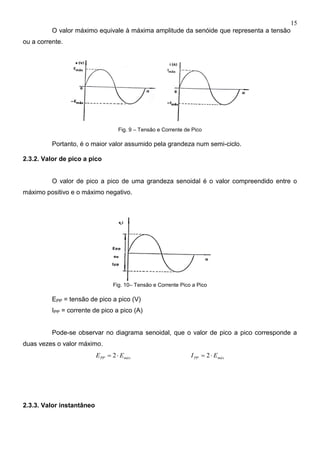 15
O valor máximo equivale à máxima amplitude da senóide que representa a tensão
ou a corrente.
Fig. 9 – Tensão e Corrente de Pico
Portanto, é o maior valor assumido pela grandeza num semi-ciclo.
2.3.2. Valor de pico a pico
O valor de pico a pico de uma grandeza senoidal é o valor compreendido entre o
máximo positivo e o máximo negativo.
Fig. 10– Tensão e Corrente Pico a Pico
EPP = tensão de pico a pico (V)
IPP = corrente de pico a pico (A)
Pode-se observar no diagrama senoidal, que o valor de pico a pico corresponde a
duas vezes o valor máximo.
máxPP EE  2 máxPP EI  2
2.3.3. Valor instantâneo
 