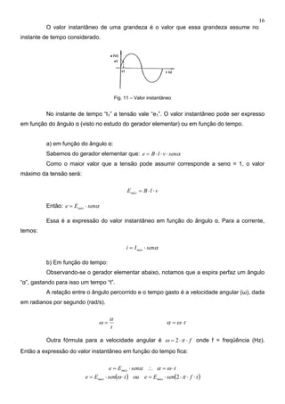 16
O valor instantâneo de uma grandeza é o valor que essa grandeza assume no
instante de tempo considerado.
Fig. 11 – Valor instantâneo
No instante de tempo “t1” a tensão vale “e1”. O valor instantâneo pode ser expresso
em função do ângulo α (visto no estudo do gerador elementar) ou em função do tempo.
a) em função do ângulo α:
Sabemos do gerador elementar que: senvlBe 
Como o maior valor que a tensão pode assumir corresponde a senα = 1, o valor
máximo da tensão será:
vlBEmáx 
Então: senEe máx 
Essa é a expressão do valor instantâneo em função do ângulo α. Para a corrente,
temos:
senIi máx 
b) Em função do tempo:
Observando-se o gerador elementar abaixo, notamos que a espira perfaz um ângulo
“α”, gastando para isso um tempo “t”.
A relação entre o ângulo percorrido e o tempo gasto é a velocidade angular (ω), dada
em radianos por segundo (rad/s).
t

  t 
Outra fórmula para a velocidade angular é f  2 onde f = freqüência (Hz).
Então a expressão do valor instantâneo em função do tempo fica:
tsenEe máx  
   tfsenEeoutsenEe máxmáx   2
 