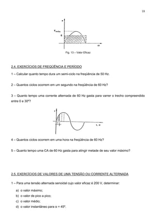 18
Fig. 13 – Valor Eficaz
2.4. EXERCÍCIOS DE FREQÜÊNCIA E PERÍODO
1 – Calcular quanto tempo dura um semi-ciclo na freqüência de 50 Hz.
2 – Quantos ciclos ocorrem em um segundo na freqüência de 60 Hz?
3 – Quanto tempo uma corrente alternada de 60 Hz gasta para varrer o trecho compreendido
entre 0 e 30º?
4 – Quantos ciclos ocorrem em uma hora na freqüência de 60 Hz?
5 – Quanto tempo uma CA de 60 Hz gasta para atingir metade de seu valor máximo?
2.5. EXERCÍCIOS DE VALORES DE UMA TENSÃO OU CORRENTE ALTERNADA
1 – Para uma tensão alternada senoidal cujo valor eficaz é 200 V, determinar:
a) o valor máximo;
b) o valor de pico a pico;
c) o valor médio;
d) o valor instantâneo para α = 45º.
 
