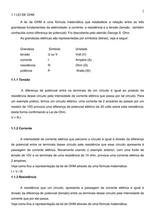 2
1.1 LEI DE OHM
A lei de OHM é uma fórmula matemática que estabelece a relação entre as três
grandezas fundamentais da eletricidade: a corrente, a resistência e a tensão (tensão : também
conhecida como diferença de potencial). Foi descoberta pelo alemão George S. Ohm.
As grandezas elétricas são representadas por símbolos (letras), veja a seguir:
Grandeza Símbolo Unidade
tensão U ou V Volt (V)
corrente I Ampère (A)
resistência R Ohm (Ω)
potência P Watts (W)
1.1.1 Tensão
A diferença de potencial entre os terminais de um circuito é igual ao produto da
resistência desse circuito pela intensidade da corrente elétrica que passa por tal circuito. Para
um exemplo prático, temos um circuito elétrico, uma corrente de 2 ampéres ao passar por um
resistor de 10Ω provoca uma diferença de potencial elétrico de 20 volts sobre esta resistência,
desta forma confirmando a Lei de Ohm,
V = R.I.
1.1.2 Corrente
A intensidade da corrente elétrica que percorre o circuito é igual à divisão da diferença
de potencial entre os terminais desse circuito pela resistência que esse circuito apresenta à
passagem da corrente elétrica. Novamente usando o exemplo anterior, com uma fonte de
tensão de 10V e os terminais de uma resistência de 10 ohm, provoca uma corrente elétrica de
2 ampères.
Veja como fica a representação da lei de OHM através de uma fórmula matemática:
I = V / R
1.1.3 Resistência
A resistência que um circuito, apresenta a passagem da corrente elétrica é igual à
divisão da diferença de potencial (tensão) entre os terminais desse circuito pela intensidade da
corrente que por ele passa.
Veja como fica a representação da lei de OHM através de uma fórmula matemática:
 