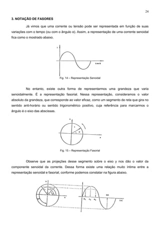 24
3. NOTAÇÃO DE FASORES
Já vimos que uma corrente ou tensão pode ser representada em função de suas
variações com o tempo (ou com o ângulo α). Assim, a representação de uma corrente senoidal
fica como o mostrado abaixo.
Fig. 14 – Representação Senoidal
No entanto, existe outra forma de representarmos uma grandeza que varia
senoidalmente. É a representação fasorial. Nessa representação, consideramos o valor
absoluto da grandeza, que corresponde ao valor eficaz, como um segmento de reta que gira no
sentido anti-horário ou sentido trigonométrico positivo, cuja referência para marcarmos o
ângulo é o eixo das abscissas.
Fig. 15 – Representação Fasorial
Observe que as projeções desse segmento sobre o eixo y nos dão o valor da
componente senoidal da corrente. Dessa forma existe uma relação muito íntima entre a
representação senoidal e fasorial, conforme podemos constatar na figura abaixo.
 