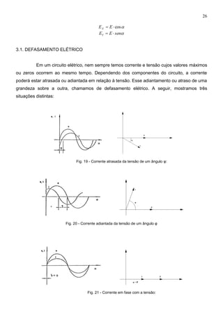 26
cos EEX
senEEY 
3.1. DEFASAMENTO ELÉTRICO
Em um circuito elétrico, nem sempre temos corrente e tensão cujos valores máximos
ou zeros ocorrem ao mesmo tempo. Dependendo dos componentes do circuito, a corrente
poderá estar atrasada ou adiantada em relação à tensão. Esse adiantamento ou atraso de uma
grandeza sobre a outra, chamamos de defasamento elétrico. A seguir, mostramos três
situações distintas:
Fig. 19 - Corrente atrasada da tensão de um ângulo φ:
Fig. 20 - Corrente adiantada da tensão de um ângulo φ
Fig. 21 - Corrente em fase com a tensão:
 