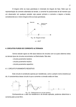 27
O ângulo entre as duas grandezas é chamado de ângulo de fase. Note que na
representação da corrente adiantada da tensão, a corrente foi posicionada de tal maneira que
um observador em qualquer posição veja passar primeiro a corrente e depois a tensão,
considerando-se o menor ângulo entre as duas grandezas.
Fig. 22– Ângulo do fasor
 9,44
4. CIRCUITOS PUROS DE CORRENTE ALTERNADA
Vamos estudar agora os três tipos básicos de circuitos com os quais obtemos todos
os demais tipos de circuitos encontrados na Eletricidade. São eles:
- circuito puramente resistivo
- circuito puramente indutivo
- circuito puramente capacitivo
4.1. CIRCUITO PURAMENTE RESISTIVO
Este circuito é constituído apenas por resistências, como o próprio nome (resistivo) já
diz. A característica desse circuito é que a corrente e a tensão estão em fase.
Fig. 23 – Defasamento em circuito resistivo
Conhecendo-se o valor da resistência e da tensão aplicada, podemos determinar a
corrente pela Lei de Ohm.
 