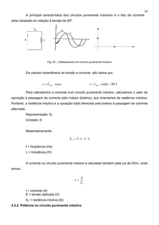 29
A principal característica dos circuitos puramente indutivos é o fato da corrente
estar atrasada em relação à tensão de 90º.
Fig. 24 – Defasamento em circuito puramente Indutivo
Os valores instantâneos de tensão e corrente são dados por:
senEe máx    90senIi máx
Para calcularmos a corrente num circuito puramente indutivo, calculamos o valor da
oposição à passagem de corrente pelo indutor (bobina), que chamamos de reatância indutiva.
Portanto, a reatância indutiva é a oposição total oferecida pela bobina à passagem de corrente
alternada.
Representação: XL
Unidade: Ω
Matematicamente:
LfXL  2
f = freqüência (Hz)
L = Indutância (H)
A corrente no circuito puramente indutivo é calculada também pela Lei de Ohm, onde
temos:
LX
E
I 
I = corrente (A)
E = tensão aplicada (V)
XL = reatância indutiva (Ω)
4.2.2. Potência no circuito puramente indutivo
 