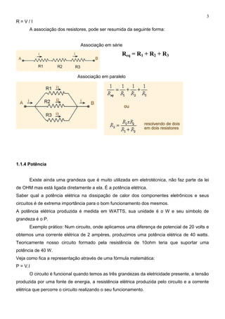 3
R = V / I
A associação dos resistores, pode ser resumida da seguinte forma:
Associação em série
Req = R1 + R2 + R3
Associação em paralelo
1.1.4 Potência
Existe ainda uma grandeza que é muito utilizada em eletrotécnica, não faz parte da lei
de OHM mas está ligada diretamente a ela. É a potência elétrica.
Saber qual a potência elétrica na dissipação de calor dos componentes eletrônicos e seus
circuitos é de extrema importância para o bom funcionamento dos mesmos.
A potência elétrica produzida é medida em WATTS, sua unidade é o W e seu símbolo de
grandeza é o P.
Exemplo prático: Num circuito, onde aplicamos uma diferença de potencial de 20 volts e
obtemos uma corrente elétrica de 2 ampères, produzimos uma potência elétrica de 40 watts.
Teoricamente nosso circuito formado pela resistência de 10ohm teria que suportar uma
potência de 40 W.
Veja como fica a representação através de uma fórmula matemática:
P = V.I
O circuito é funcional quando temos as três grandezas da eletricidade presente, a tensão
produzida por uma fonte de energia, a resistência elétrica produzida pelo circuito e a corrente
elétrica que percorre o circuito realizando o seu funcionamento.
 