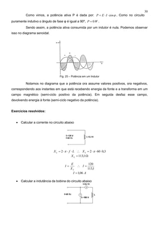 30
Como vimos, a potência ativa P é dada por: cos IEP . Como no circuito
puramente indutivo o ângulo de fase φ é igual a 90º, WP 0 .
Sendo assim, a potência ativa consumida por um indutor é nula. Podemos observar
isso no diagrama senoidal.
Fig. 25 – Potência em um Indutor
Notamos no diagrama que a potência ora assume valores positivos, ora negativos,
correspondendo aos instantes em que está recebendo energia da fonte e a transforma em um
campo magnético (semi-ciclo positivo da potência). Em seguida desfaz esse campo,
devolvendo energia à fonte (semi-ciclo negativo da potência).
Exercícios resolvidos:
 Calcular a corrente no circuito abaixo
3,06022   LL XLfX
 1,113LX
1,113
120
 I
X
E
I
L
AI 06,1
 Calcular a indutância da bobina do circuito abaixo
 