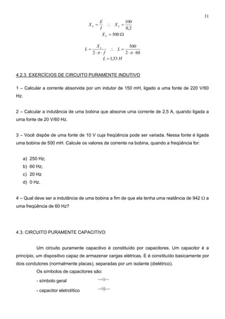 31
2,0
100
 LL X
I
E
X
 500LX
602
500
2 




L
f
X
L L
HL 33,1
4.2.3. EXERCÍCIOS DE CIRCUITO PURAMENTE INDUTIVO
1 – Calcular a corrente absorvida por um indutor de 150 mH, ligado a uma fonte de 220 V/60
Hz.
2 – Calcular a indutância de uma bobina que absorve uma corrente de 2,5 A, quando ligada a
uma fonte de 20 V/60 Hz.
3 – Você dispõe de uma fonte de 10 V cuja freqüência pode ser variada. Nessa fonte é ligada
uma bobina de 500 mH. Calcule os valores de corrente na bobina, quando a freqüência for:
a) 250 Hz;
b) 60 Hz;
c) 20 Hz
d) 0 Hz.
4 – Qual deve ser a indutância de uma bobina a fim de que ela tenha uma reatância de 942  a
uma freqüência de 60 Hz?
4.3. CIRCUITO PURAMENTE CAPACITIVO
Um circuito puramente capacitivo é constituído por capacitores. Um capacitor é a
princípio, um dispositivo capaz de armazenar cargas elétricas. E é constituído basicamente por
dois condutores (normalmente placas), separadas por um isolante (dielétrico).
Os símbolos de capacitores são:
- símbolo geral
- capacitor eletrolítico
+
 