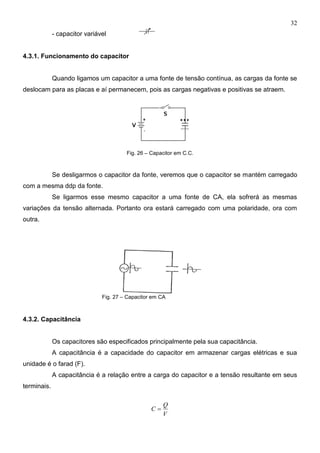 32
- capacitor variável
4.3.1. Funcionamento do capacitor
Quando ligamos um capacitor a uma fonte de tensão contínua, as cargas da fonte se
deslocam para as placas e aí permanecem, pois as cargas negativas e positivas se atraem.
Fig. 26 – Capacitor em C.C.
Se desligarmos o capacitor da fonte, veremos que o capacitor se mantém carregado
com a mesma ddp da fonte.
Se ligarmos esse mesmo capacitor a uma fonte de CA, ela sofrerá as mesmas
variações da tensão alternada. Portanto ora estará carregado com uma polaridade, ora com
outra.
Fig. 27 – Capacitor em CA
4.3.2. Capacitância
Os capacitores são especificados principalmente pela sua capacitância.
A capacitância é a capacidade do capacitor em armazenar cargas elétricas e sua
unidade é o farad (F).
A capacitância é a relação entre a carga do capacitor e a tensão resultante em seus
terminais.
V
Q
C 
 